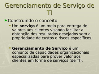 Gerenciamento de Serviço de
Gerenciamento de Serviço de
TI
TI
►Construindo o conceito
Construindo o conceito
 Um
Um serviço
serviço é um meio para entrega de
é um meio para entrega de
valores aos clientes visando facilitar a
valores aos clientes visando facilitar a
obtenção dos resultados desejados sem a
obtenção dos resultados desejados sem a
propriedade de custos e riscos específicos.
propriedade de custos e riscos específicos.
 Gerenciamento de Serviço
Gerenciamento de Serviço é um
é um
conjunto de capacidades organizacionais
conjunto de capacidades organizacionais
especializadas para prover valor aos
especializadas para prover valor aos
clientes em forma de serviços (de TI).
clientes em forma de serviços (de TI).
 