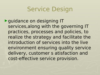 Service Design
►guidance on designing IT
services,along with the governing IT
practices, processes and policies, to
realize the strategy and facilitate the
introduction of services into the live
environment ensuring quality service
delivery, customer s atisfaction and
cost-efective service provision.
 