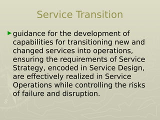 Service Transition
►guidance for the development of
capabilities for transitioning new and
changed services into operations,
ensuring the requirements of Service
Strategy, encoded in Service Design,
are efectively realized in Service
Operations while controlling the risks
of failure and disruption.
 