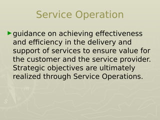Service Operation
►guidance on achieving efectiveness
and efficiency in the delivery and
support of services to ensure value for
the customer and the service provider.
Strategic objectives are ultimately
realized through Service Operations.
 