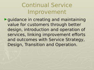 Continual Service
Improvement
►guidance in creating and maintaining
value for customers through better
design, introduction and operation of
services, linking improvement eforts
and outcomes with Service Strategy,
Design, Transition and Operation.
 