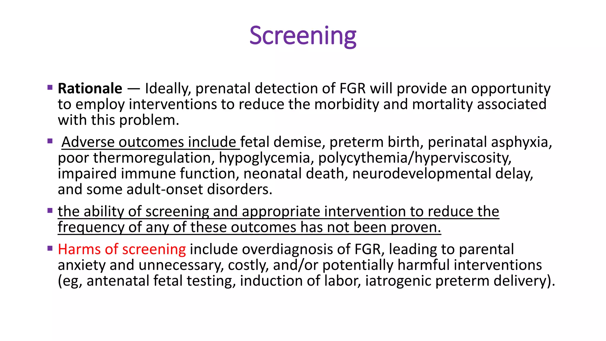 Screening
 Rationale — Ideally, prenatal detection of FGR will provide an opportunity
to employ interventions to reduce the morbidity and mortality associated
with this problem.
 Adverse outcomes include fetal demise, preterm birth, perinatal asphyxia,
poor thermoregulation, hypoglycemia, polycythemia/hyperviscosity,
impaired immune function, neonatal death, neurodevelopmental delay,
and some adult-onset disorders.
 the ability of screening and appropriate intervention to reduce the
frequency of any of these outcomes has not been proven.
 Harms of screening include overdiagnosis of FGR, leading to parental
anxiety and unnecessary, costly, and/or potentially harmful interventions
(eg, antenatal fetal testing, induction of labor, iatrogenic preterm delivery).
 