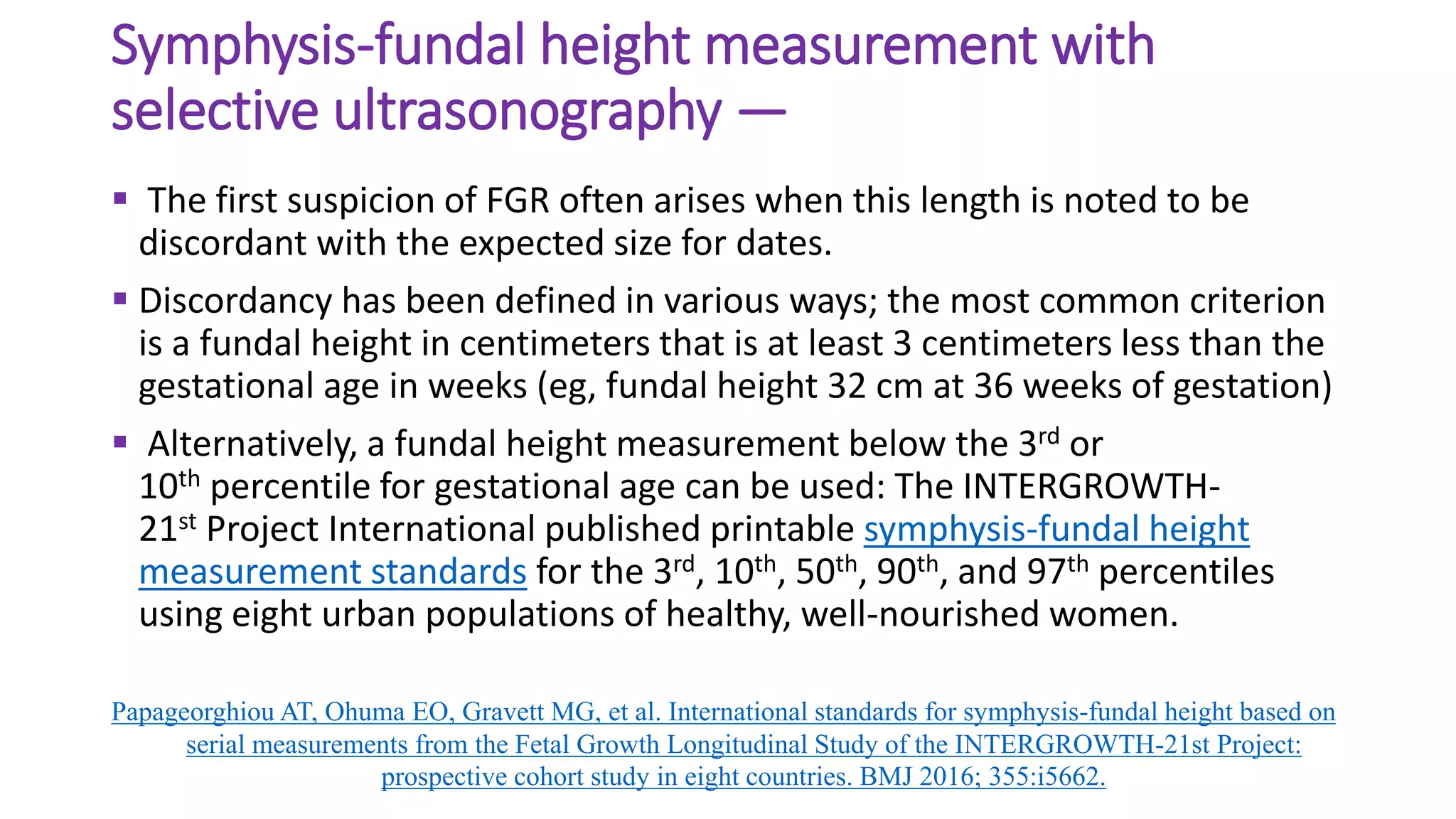 Symphysis-fundal height measurement with
selective ultrasonography —
 The first suspicion of FGR often arises when this length is noted to be
discordant with the expected size for dates.
 Discordancy has been defined in various ways; the most common criterion
is a fundal height in centimeters that is at least 3 centimeters less than the
gestational age in weeks (eg, fundal height 32 cm at 36 weeks of gestation)
 Alternatively, a fundal height measurement below the 3rd or
10th percentile for gestational age can be used: The INTERGROWTH-
21st Project International published printable symphysis-fundal height
measurement standards for the 3rd, 10th, 50th, 90th, and 97th percentiles
using eight urban populations of healthy, well-nourished women.
Papageorghiou AT, Ohuma EO, Gravett MG, et al. International standards for symphysis-fundal height based on
serial measurements from the Fetal Growth Longitudinal Study of the INTERGROWTH-21st Project:
prospective cohort study in eight countries. BMJ 2016; 355:i5662.
 