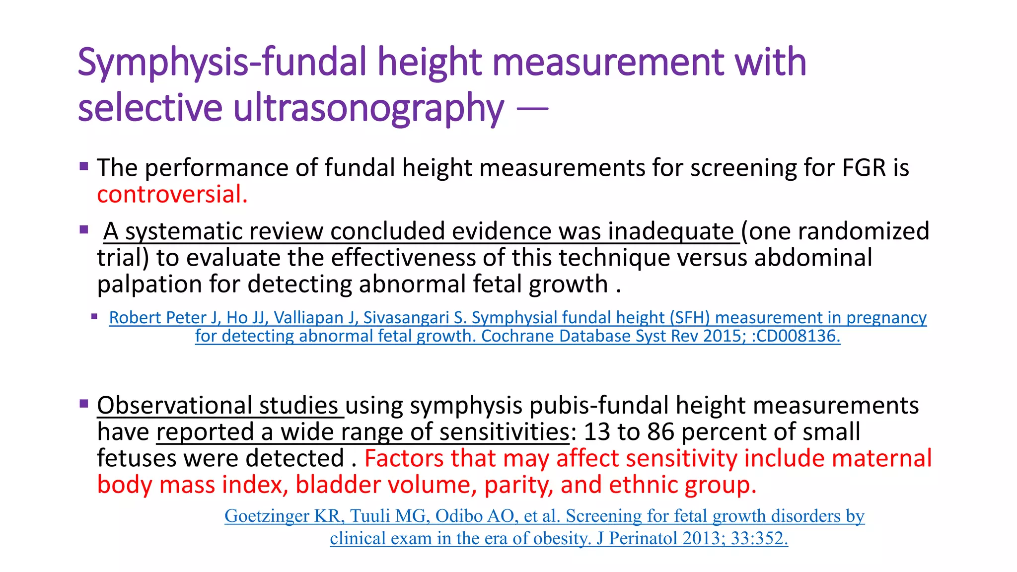 Symphysis-fundal height measurement with
selective ultrasonography —
 The performance of fundal height measurements for screening for FGR is
controversial.
 A systematic review concluded evidence was inadequate (one randomized
trial) to evaluate the effectiveness of this technique versus abdominal
palpation for detecting abnormal fetal growth .
 Robert Peter J, Ho JJ, Valliapan J, Sivasangari S. Symphysial fundal height (SFH) measurement in pregnancy
for detecting abnormal fetal growth. Cochrane Database Syst Rev 2015; :CD008136.
 Observational studies using symphysis pubis-fundal height measurements
have reported a wide range of sensitivities: 13 to 86 percent of small
fetuses were detected . Factors that may affect sensitivity include maternal
body mass index, bladder volume, parity, and ethnic group.
Goetzinger KR, Tuuli MG, Odibo AO, et al. Screening for fetal growth disorders by
clinical exam in the era of obesity. J Perinatol 2013; 33:352.
 