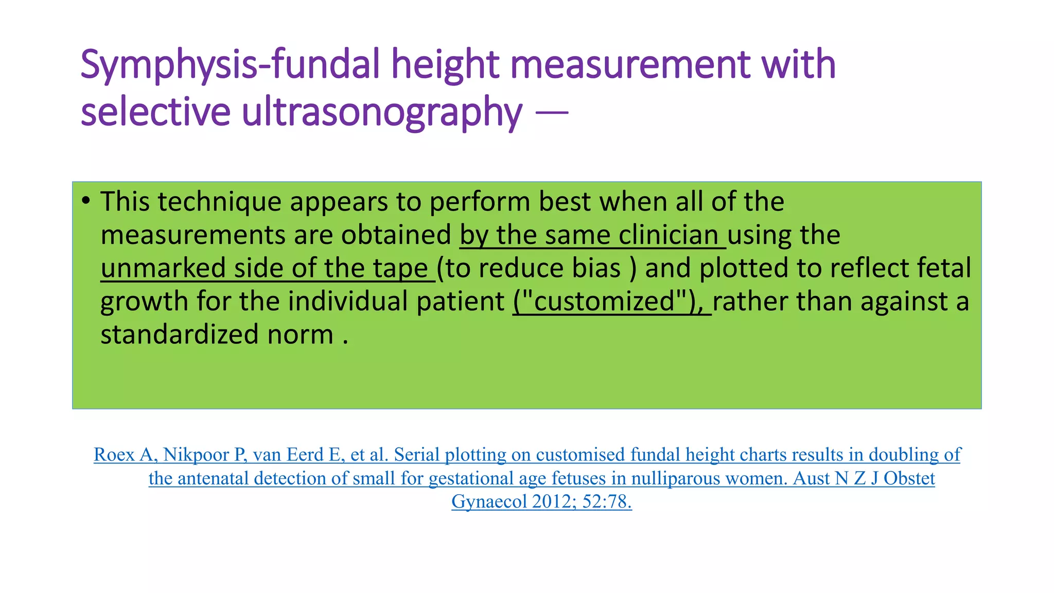 Symphysis-fundal height measurement with
selective ultrasonography —
• This technique appears to perform best when all of the
measurements are obtained by the same clinician using the
unmarked side of the tape (to reduce bias ) and plotted to reflect fetal
growth for the individual patient ("customized"), rather than against a
standardized norm .
Roex A, Nikpoor P, van Eerd E, et al. Serial plotting on customised fundal height charts results in doubling of
the antenatal detection of small for gestational age fetuses in nulliparous women. Aust N Z J Obstet
Gynaecol 2012; 52:78.
 