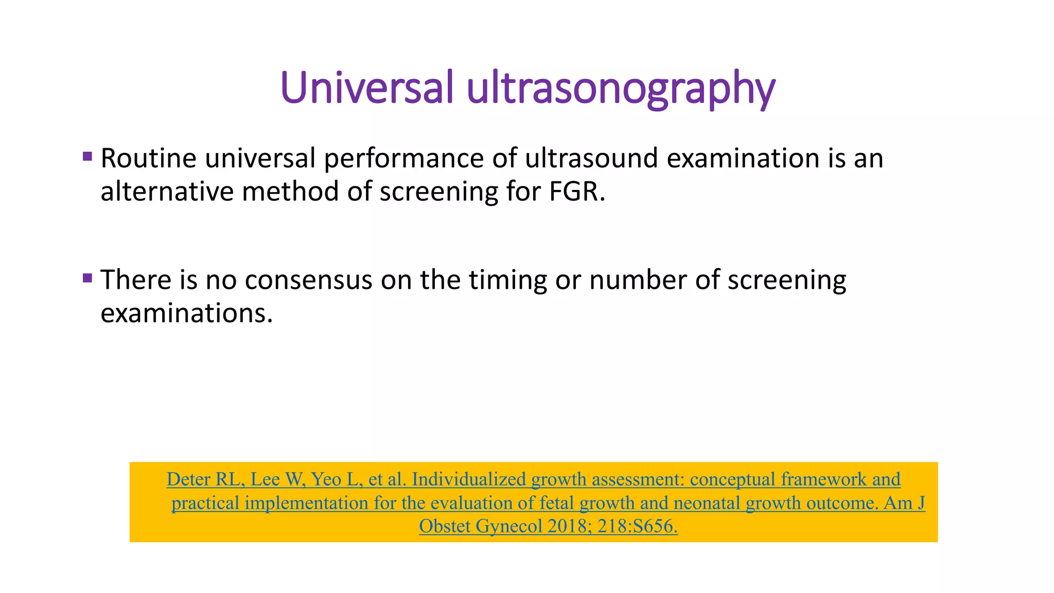 Universal ultrasonography
 Routine universal performance of ultrasound examination is an
alternative method of screening for FGR.
 There is no consensus on the timing or number of screening
examinations.
Deter RL, Lee W, Yeo L, et al. Individualized growth assessment: conceptual framework and
practical implementation for the evaluation of fetal growth and neonatal growth outcome. Am J
Obstet Gynecol 2018; 218:S656.
 