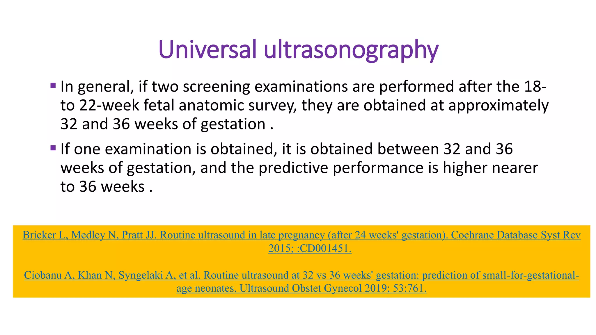 Universal ultrasonography
 In general, if two screening examinations are performed after the 18-
to 22-week fetal anatomic survey, they are obtained at approximately
32 and 36 weeks of gestation .
 If one examination is obtained, it is obtained between 32 and 36
weeks of gestation, and the predictive performance is higher nearer
to 36 weeks .
Bricker L, Medley N, Pratt JJ. Routine ultrasound in late pregnancy (after 24 weeks' gestation). Cochrane Database Syst Rev
2015; :CD001451.
Ciobanu A, Khan N, Syngelaki A, et al. Routine ultrasound at 32 vs 36 weeks' gestation: prediction of small-for-gestational-
age neonates. Ultrasound Obstet Gynecol 2019; 53:761.
 