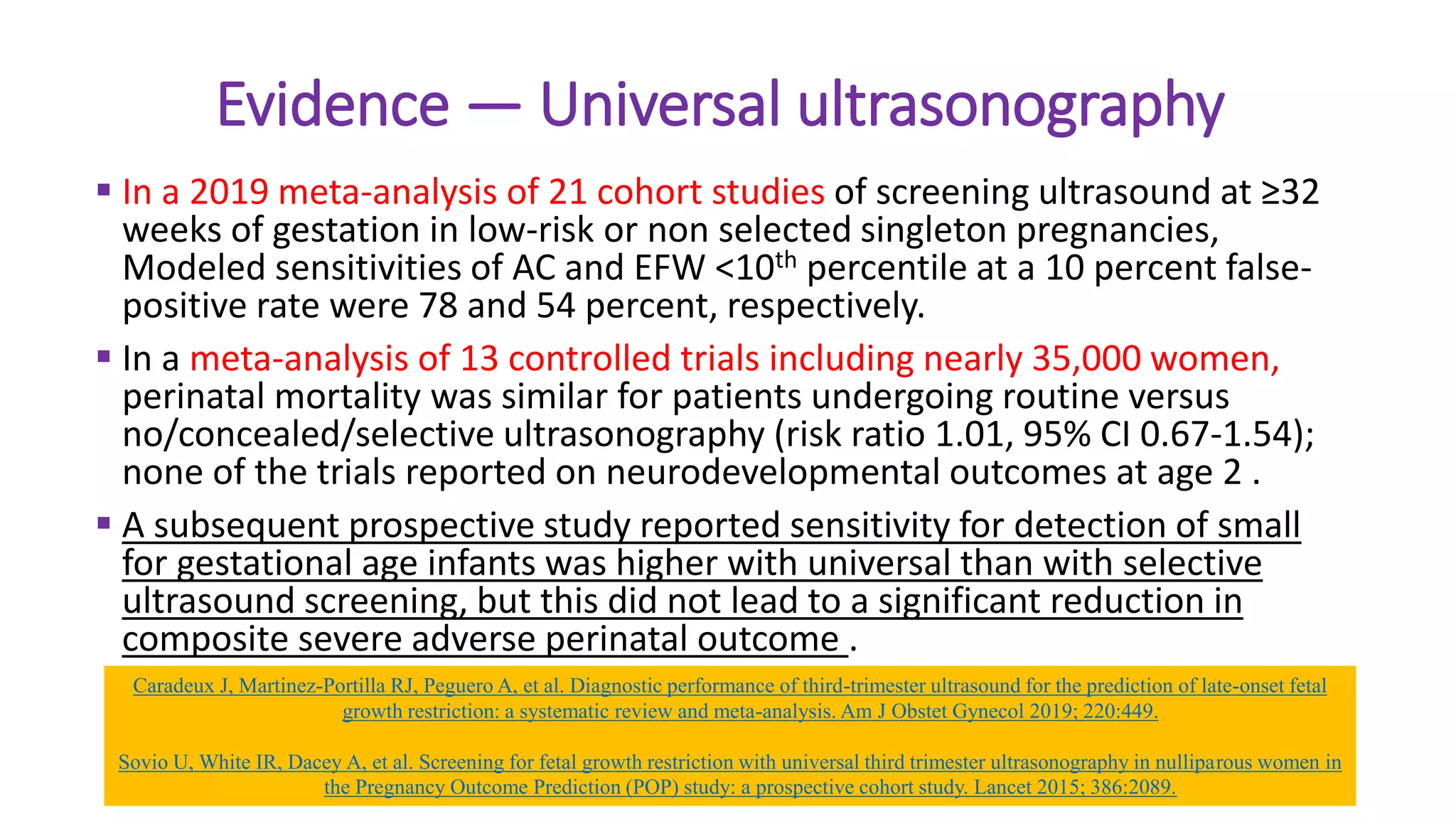 Evidence — Universal ultrasonography
 In a 2019 meta-analysis of 21 cohort studies of screening ultrasound at ≥32
weeks of gestation in low-risk or non selected singleton pregnancies,
Modeled sensitivities of AC and EFW <10th percentile at a 10 percent false-
positive rate were 78 and 54 percent, respectively.
 In a meta-analysis of 13 controlled trials including nearly 35,000 women,
perinatal mortality was similar for patients undergoing routine versus
no/concealed/selective ultrasonography (risk ratio 1.01, 95% CI 0.67-1.54);
none of the trials reported on neurodevelopmental outcomes at age 2 .
 A subsequent prospective study reported sensitivity for detection of small
for gestational age infants was higher with universal than with selective
ultrasound screening, but this did not lead to a significant reduction in
composite severe adverse perinatal outcome .
Caradeux J, Martinez-Portilla RJ, Peguero A, et al. Diagnostic performance of third-trimester ultrasound for the prediction of late-onset fetal
growth restriction: a systematic review and meta-analysis. Am J Obstet Gynecol 2019; 220:449.
Sovio U, White IR, Dacey A, et al. Screening for fetal growth restriction with universal third trimester ultrasonography in nulliparous women in
the Pregnancy Outcome Prediction (POP) study: a prospective cohort study. Lancet 2015; 386:2089.
 