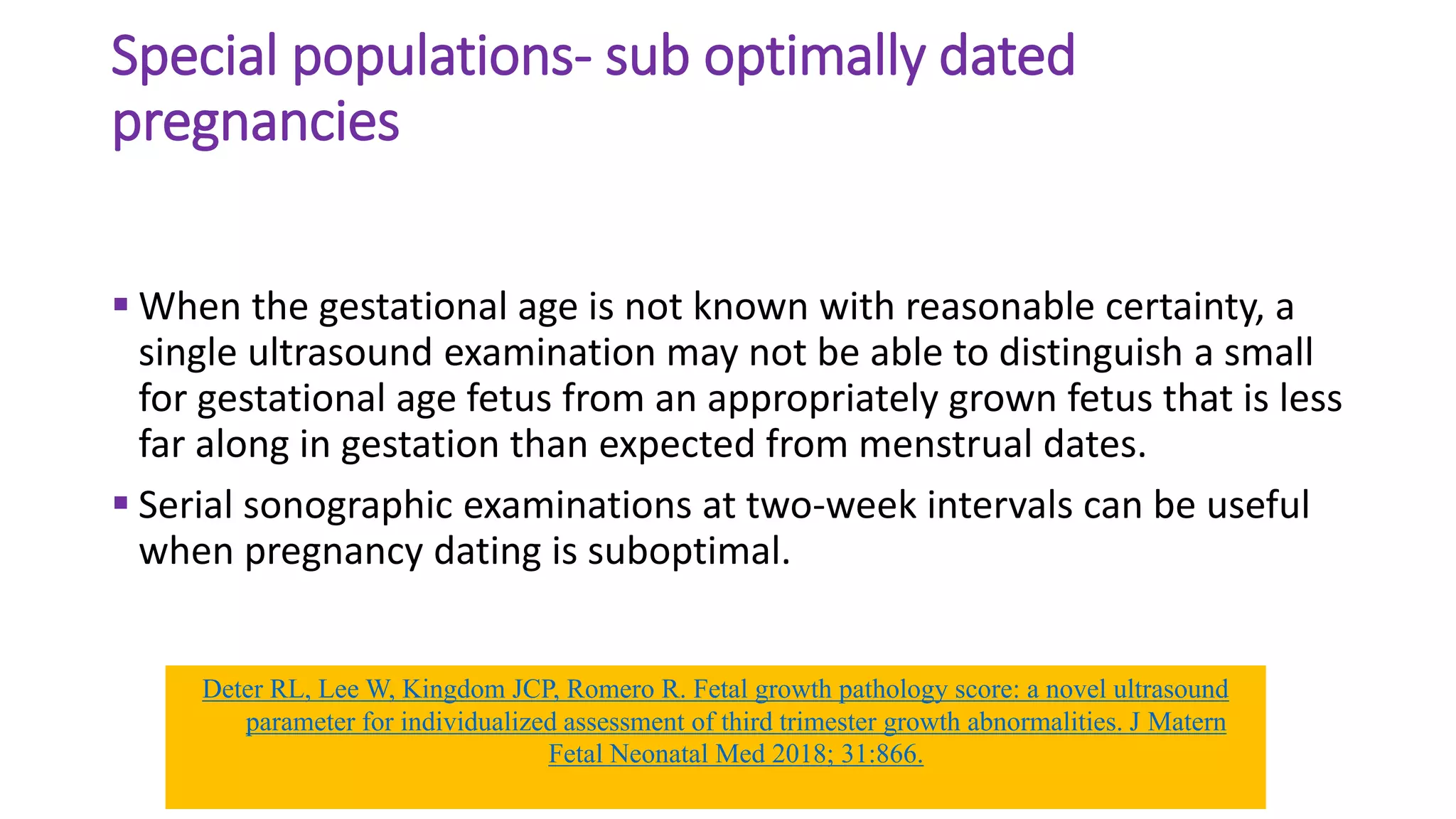 Special populations- sub optimally dated
pregnancies
 When the gestational age is not known with reasonable certainty, a
single ultrasound examination may not be able to distinguish a small
for gestational age fetus from an appropriately grown fetus that is less
far along in gestation than expected from menstrual dates.
 Serial sonographic examinations at two-week intervals can be useful
when pregnancy dating is suboptimal.
Deter RL, Lee W, Kingdom JCP, Romero R. Fetal growth pathology score: a novel ultrasound
parameter for individualized assessment of third trimester growth abnormalities. J Matern
Fetal Neonatal Med 2018; 31:866.
 