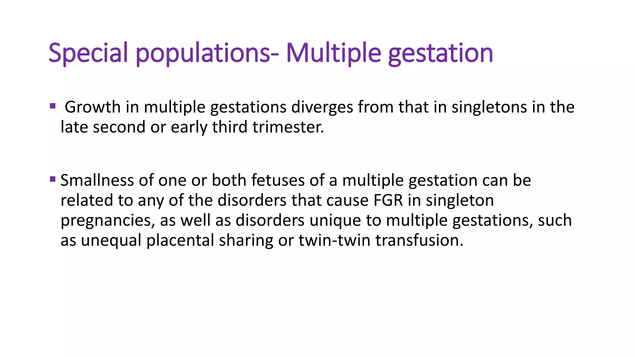 Special populations- Multiple gestation
 Growth in multiple gestations diverges from that in singletons in the
late second or early third trimester.
 Smallness of one or both fetuses of a multiple gestation can be
related to any of the disorders that cause FGR in singleton
pregnancies, as well as disorders unique to multiple gestations, such
as unequal placental sharing or twin-twin transfusion.
 