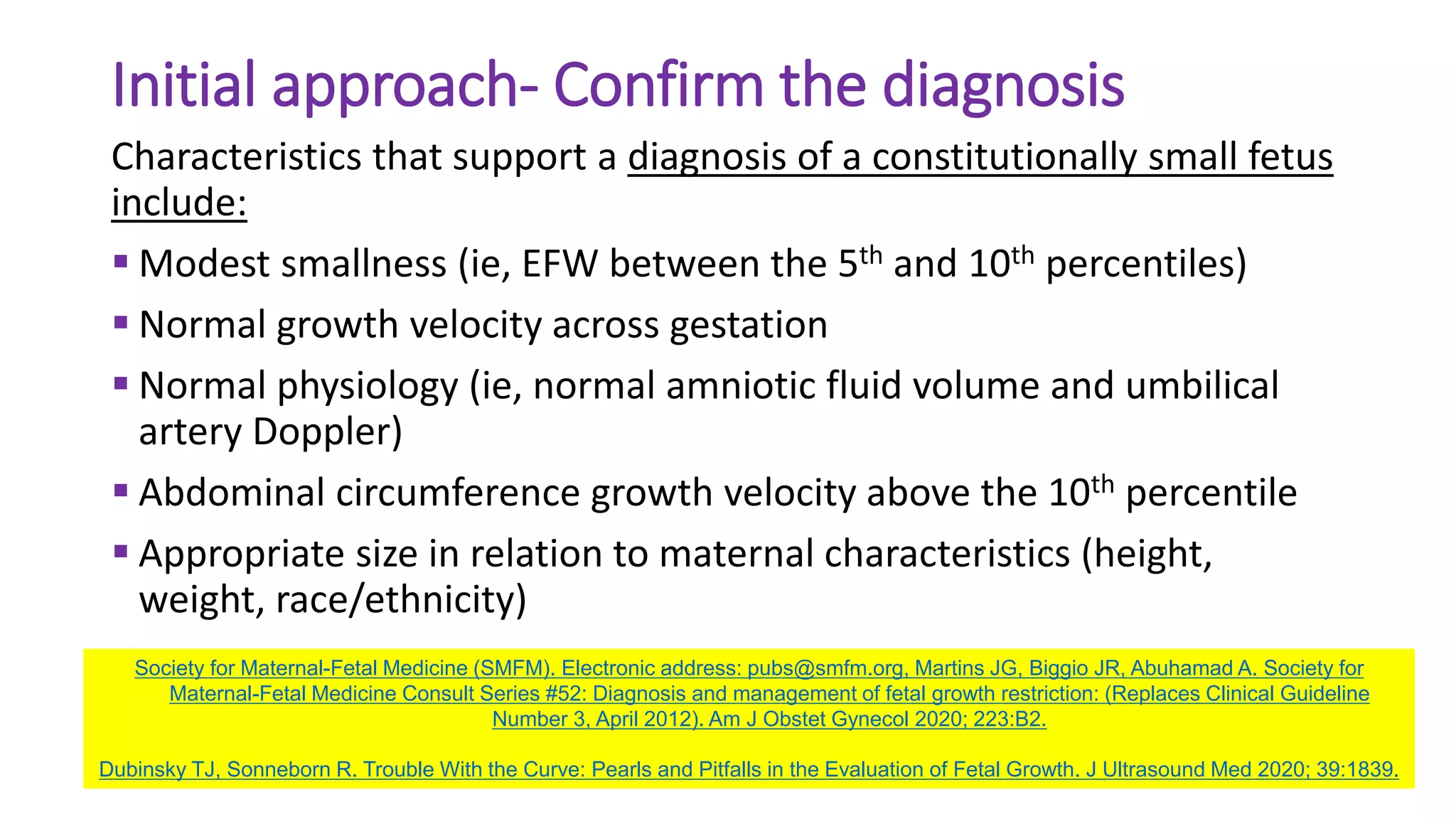 Initial approach- Confirm the diagnosis
Characteristics that support a diagnosis of a constitutionally small fetus
include:
 Modest smallness (ie, EFW between the 5th and 10th percentiles)
 Normal growth velocity across gestation
 Normal physiology (ie, normal amniotic fluid volume and umbilical
artery Doppler)
 Abdominal circumference growth velocity above the 10th percentile
 Appropriate size in relation to maternal characteristics (height,
weight, race/ethnicity)
Society for Maternal-Fetal Medicine (SMFM). Electronic address: pubs@smfm.org, Martins JG, Biggio JR, Abuhamad A. Society for
Maternal-Fetal Medicine Consult Series #52: Diagnosis and management of fetal growth restriction: (Replaces Clinical Guideline
Number 3, April 2012). Am J Obstet Gynecol 2020; 223:B2.
Dubinsky TJ, Sonneborn R. Trouble With the Curve: Pearls and Pitfalls in the Evaluation of Fetal Growth. J Ultrasound Med 2020; 39:1839.
 
