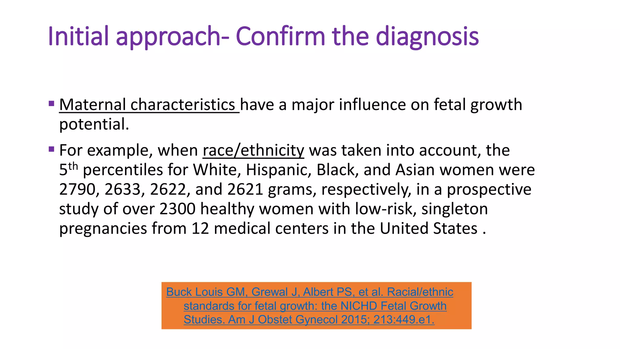 Initial approach- Confirm the diagnosis
 Maternal characteristics have a major influence on fetal growth
potential.
 For example, when race/ethnicity was taken into account, the
5th percentiles for White, Hispanic, Black, and Asian women were
2790, 2633, 2622, and 2621 grams, respectively, in a prospective
study of over 2300 healthy women with low-risk, singleton
pregnancies from 12 medical centers in the United States .
Buck Louis GM, Grewal J, Albert PS, et al. Racial/ethnic
standards for fetal growth: the NICHD Fetal Growth
Studies. Am J Obstet Gynecol 2015; 213:449.e1.
 