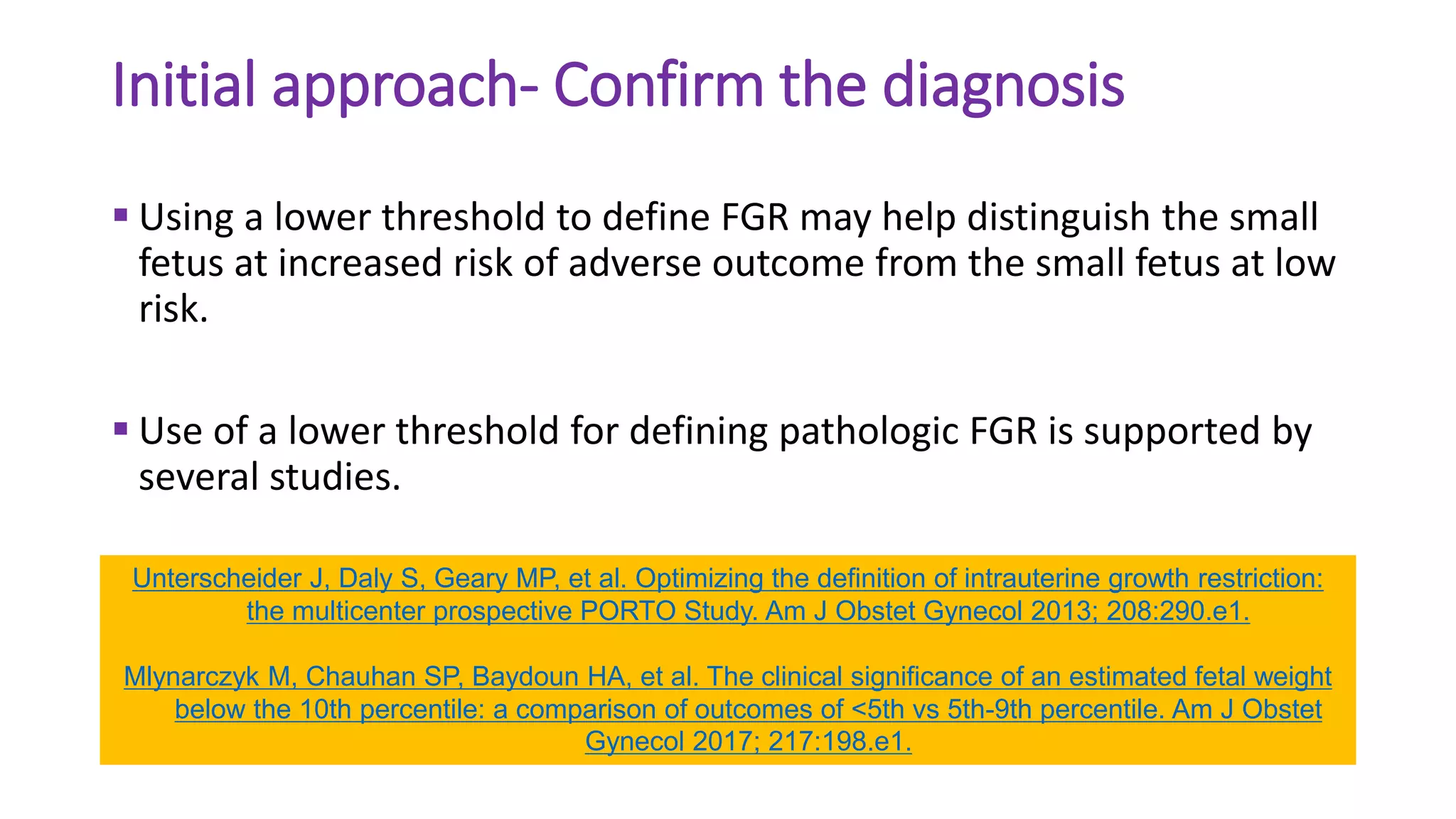 Initial approach- Confirm the diagnosis
 Using a lower threshold to define FGR may help distinguish the small
fetus at increased risk of adverse outcome from the small fetus at low
risk.
 Use of a lower threshold for defining pathologic FGR is supported by
several studies.
Unterscheider J, Daly S, Geary MP, et al. Optimizing the definition of intrauterine growth restriction:
the multicenter prospective PORTO Study. Am J Obstet Gynecol 2013; 208:290.e1.
Mlynarczyk M, Chauhan SP, Baydoun HA, et al. The clinical significance of an estimated fetal weight
below the 10th percentile: a comparison of outcomes of <5th vs 5th-9th percentile. Am J Obstet
Gynecol 2017; 217:198.e1.
 