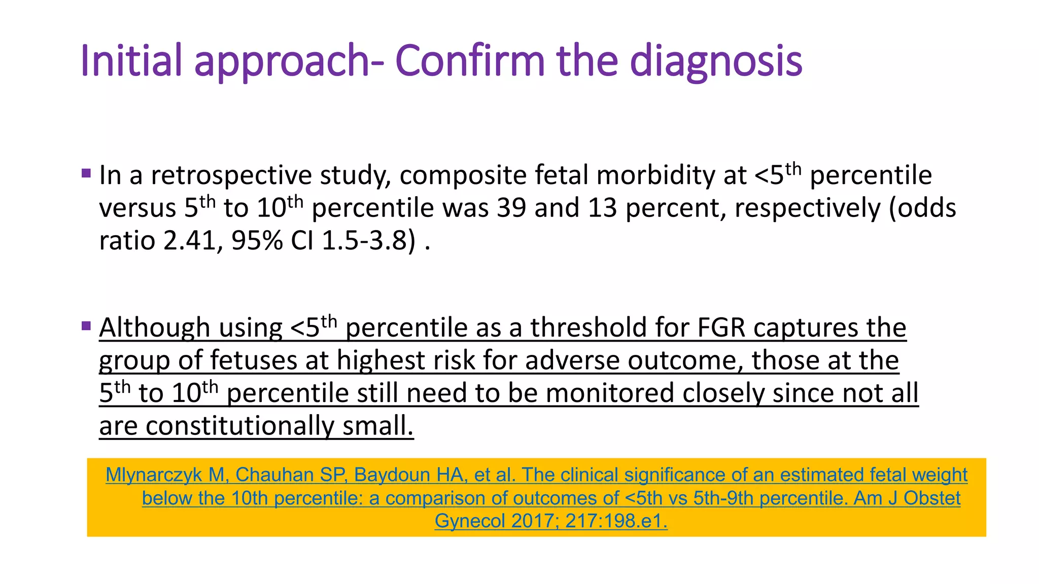 Initial approach- Confirm the diagnosis
 In a retrospective study, composite fetal morbidity at <5th percentile
versus 5th to 10th percentile was 39 and 13 percent, respectively (odds
ratio 2.41, 95% CI 1.5-3.8) .
 Although using <5th percentile as a threshold for FGR captures the
group of fetuses at highest risk for adverse outcome, those at the
5th to 10th percentile still need to be monitored closely since not all
are constitutionally small.
Mlynarczyk M, Chauhan SP, Baydoun HA, et al. The clinical significance of an estimated fetal weight
below the 10th percentile: a comparison of outcomes of <5th vs 5th-9th percentile. Am J Obstet
Gynecol 2017; 217:198.e1.
 