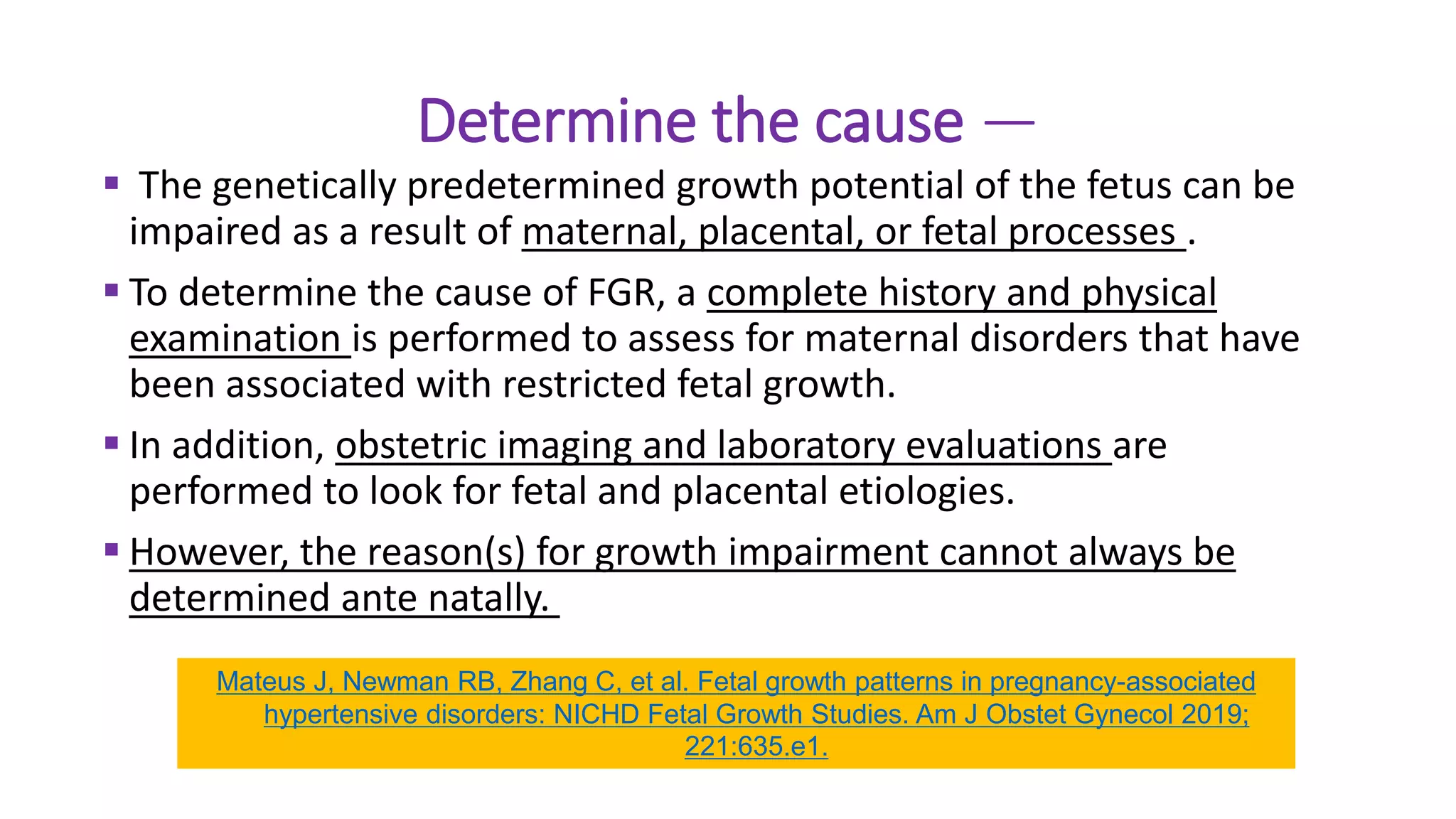 Determine the cause —
 The genetically predetermined growth potential of the fetus can be
impaired as a result of maternal, placental, or fetal processes .
 To determine the cause of FGR, a complete history and physical
examination is performed to assess for maternal disorders that have
been associated with restricted fetal growth.
 In addition, obstetric imaging and laboratory evaluations are
performed to look for fetal and placental etiologies.
 However, the reason(s) for growth impairment cannot always be
determined ante natally.
Mateus J, Newman RB, Zhang C, et al. Fetal growth patterns in pregnancy-associated
hypertensive disorders: NICHD Fetal Growth Studies. Am J Obstet Gynecol 2019;
221:635.e1.
 