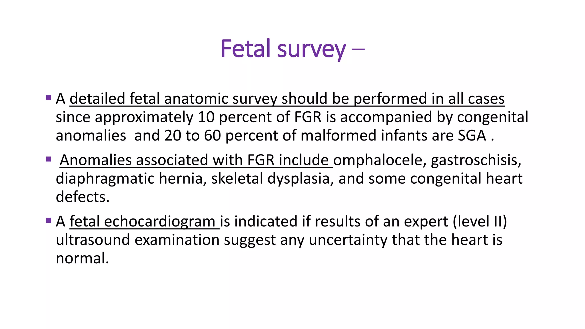 Fetal survey –
 A detailed fetal anatomic survey should be performed in all cases
since approximately 10 percent of FGR is accompanied by congenital
anomalies and 20 to 60 percent of malformed infants are SGA .
 Anomalies associated with FGR include omphalocele, gastroschisis,
diaphragmatic hernia, skeletal dysplasia, and some congenital heart
defects.
 A fetal echocardiogram is indicated if results of an expert (level II)
ultrasound examination suggest any uncertainty that the heart is
normal.
 