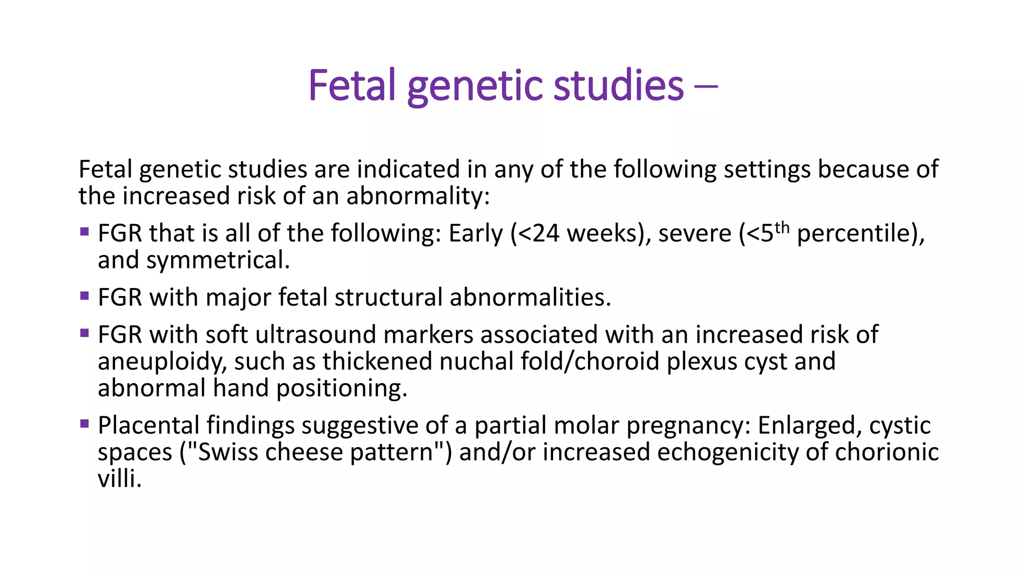 Fetal genetic studies –
Fetal genetic studies are indicated in any of the following settings because of
the increased risk of an abnormality:
 FGR that is all of the following: Early (<24 weeks), severe (<5th percentile),
and symmetrical.
 FGR with major fetal structural abnormalities.
 FGR with soft ultrasound markers associated with an increased risk of
aneuploidy, such as thickened nuchal fold/choroid plexus cyst and
abnormal hand positioning.
 Placental findings suggestive of a partial molar pregnancy: Enlarged, cystic
spaces ("Swiss cheese pattern") and/or increased echogenicity of chorionic
villi.
 