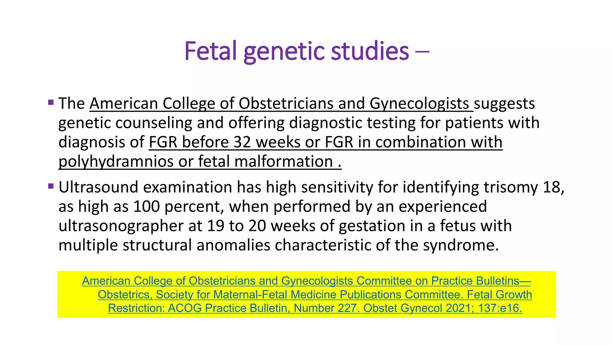 Fetal genetic studies –
 The American College of Obstetricians and Gynecologists suggests
genetic counseling and offering diagnostic testing for patients with
diagnosis of FGR before 32 weeks or FGR in combination with
polyhydramnios or fetal malformation .
 Ultrasound examination has high sensitivity for identifying trisomy 18,
as high as 100 percent, when performed by an experienced
ultrasonographer at 19 to 20 weeks of gestation in a fetus with
multiple structural anomalies characteristic of the syndrome.
American College of Obstetricians and Gynecologists Committee on Practice Bulletins—
Obstetrics, Society for Maternal-Fetal Medicine Publications Committee. Fetal Growth
Restriction: ACOG Practice Bulletin, Number 227. Obstet Gynecol 2021; 137:e16.
 