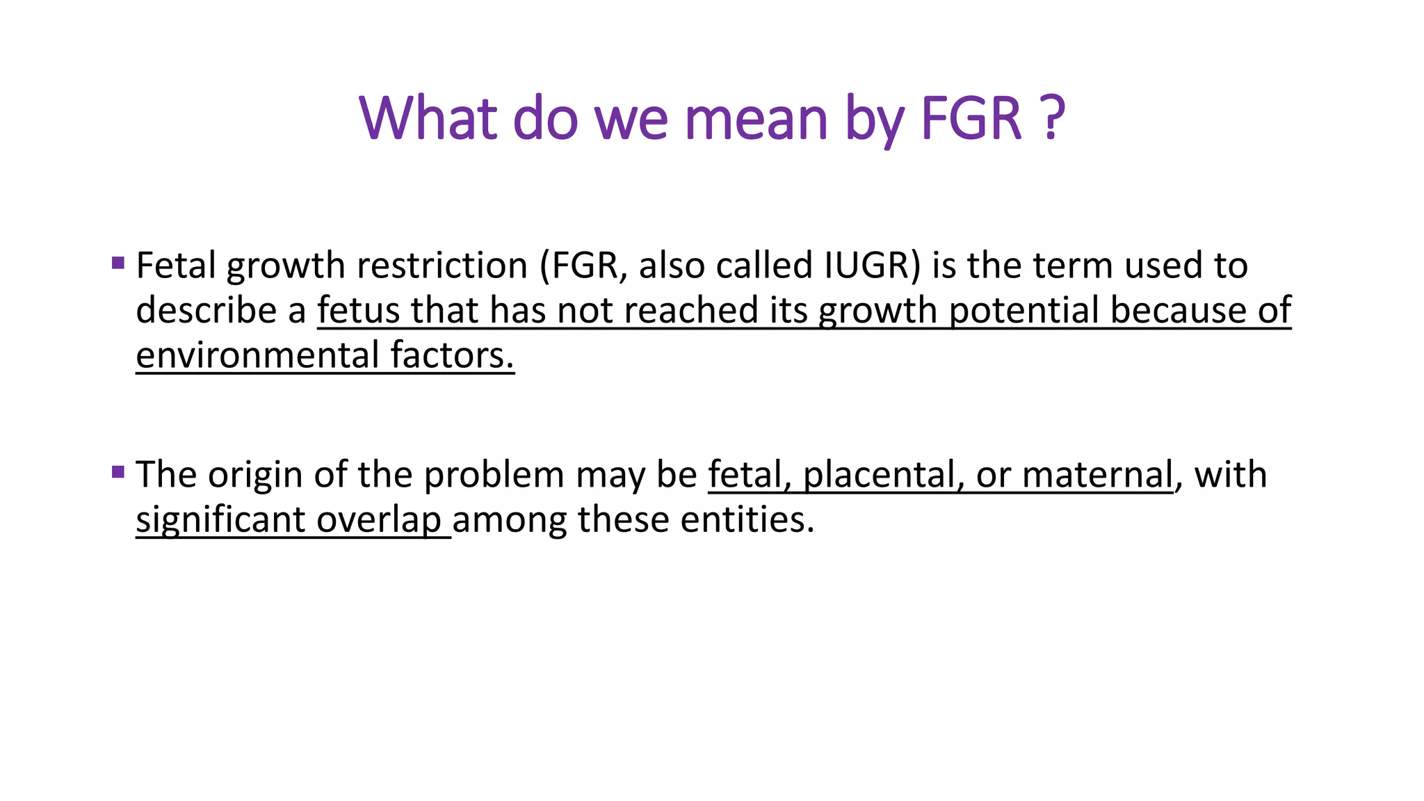 What do we mean by FGR ?
 Fetal growth restriction (FGR, also called IUGR) is the term used to
describe a fetus that has not reached its growth potential because of
environmental factors.
 The origin of the problem may be fetal, placental, or maternal, with
significant overlap among these entities.
 