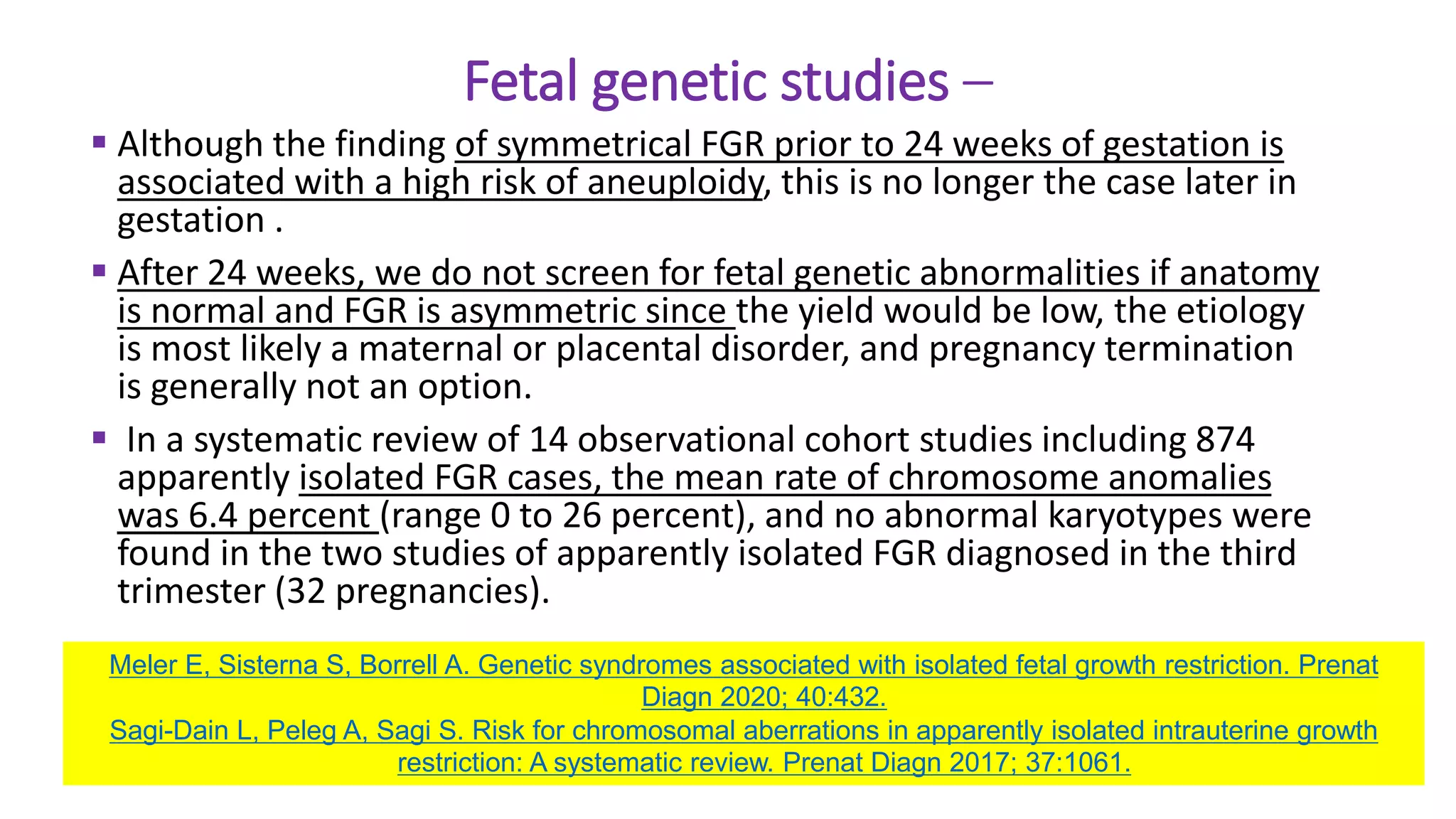 Fetal genetic studies –
 Although the finding of symmetrical FGR prior to 24 weeks of gestation is
associated with a high risk of aneuploidy, this is no longer the case later in
gestation .
 After 24 weeks, we do not screen for fetal genetic abnormalities if anatomy
is normal and FGR is asymmetric since the yield would be low, the etiology
is most likely a maternal or placental disorder, and pregnancy termination
is generally not an option.
 In a systematic review of 14 observational cohort studies including 874
apparently isolated FGR cases, the mean rate of chromosome anomalies
was 6.4 percent (range 0 to 26 percent), and no abnormal karyotypes were
found in the two studies of apparently isolated FGR diagnosed in the third
trimester (32 pregnancies).
Meler E, Sisterna S, Borrell A. Genetic syndromes associated with isolated fetal growth restriction. Prenat
Diagn 2020; 40:432.
Sagi-Dain L, Peleg A, Sagi S. Risk for chromosomal aberrations in apparently isolated intrauterine growth
restriction: A systematic review. Prenat Diagn 2017; 37:1061.
 
