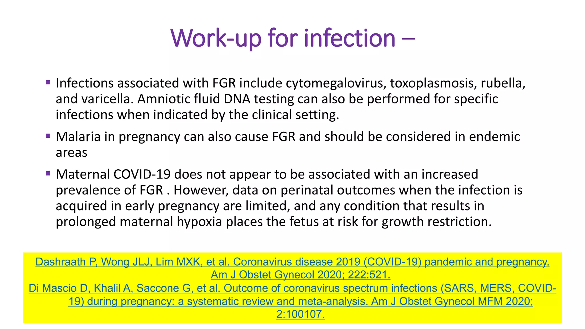 Work-up for infection –
 Infections associated with FGR include cytomegalovirus, toxoplasmosis, rubella,
and varicella. Amniotic fluid DNA testing can also be performed for specific
infections when indicated by the clinical setting.
 Malaria in pregnancy can also cause FGR and should be considered in endemic
areas
 Maternal COVID-19 does not appear to be associated with an increased
prevalence of FGR . However, data on perinatal outcomes when the infection is
acquired in early pregnancy are limited, and any condition that results in
prolonged maternal hypoxia places the fetus at risk for growth restriction.
Dashraath P, Wong JLJ, Lim MXK, et al. Coronavirus disease 2019 (COVID-19) pandemic and pregnancy.
Am J Obstet Gynecol 2020; 222:521.
Di Mascio D, Khalil A, Saccone G, et al. Outcome of coronavirus spectrum infections (SARS, MERS, COVID-
19) during pregnancy: a systematic review and meta-analysis. Am J Obstet Gynecol MFM 2020;
2:100107.
 
