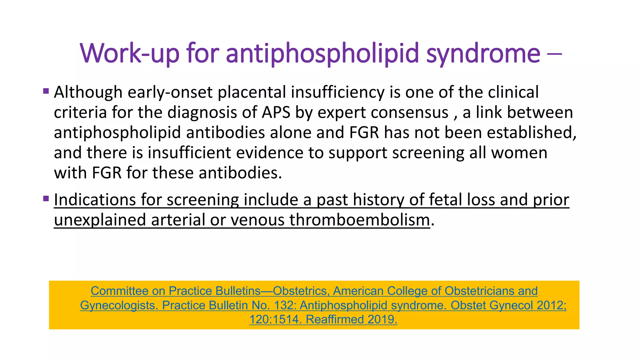 Work-up for antiphospholipid syndrome –
 Although early-onset placental insufficiency is one of the clinical
criteria for the diagnosis of APS by expert consensus , a link between
antiphospholipid antibodies alone and FGR has not been established,
and there is insufficient evidence to support screening all women
with FGR for these antibodies.
 Indications for screening include a past history of fetal loss and prior
unexplained arterial or venous thromboembolism.
Committee on Practice Bulletins—Obstetrics, American College of Obstetricians and
Gynecologists. Practice Bulletin No. 132: Antiphospholipid syndrome. Obstet Gynecol 2012;
120:1514. Reaffirmed 2019.
 