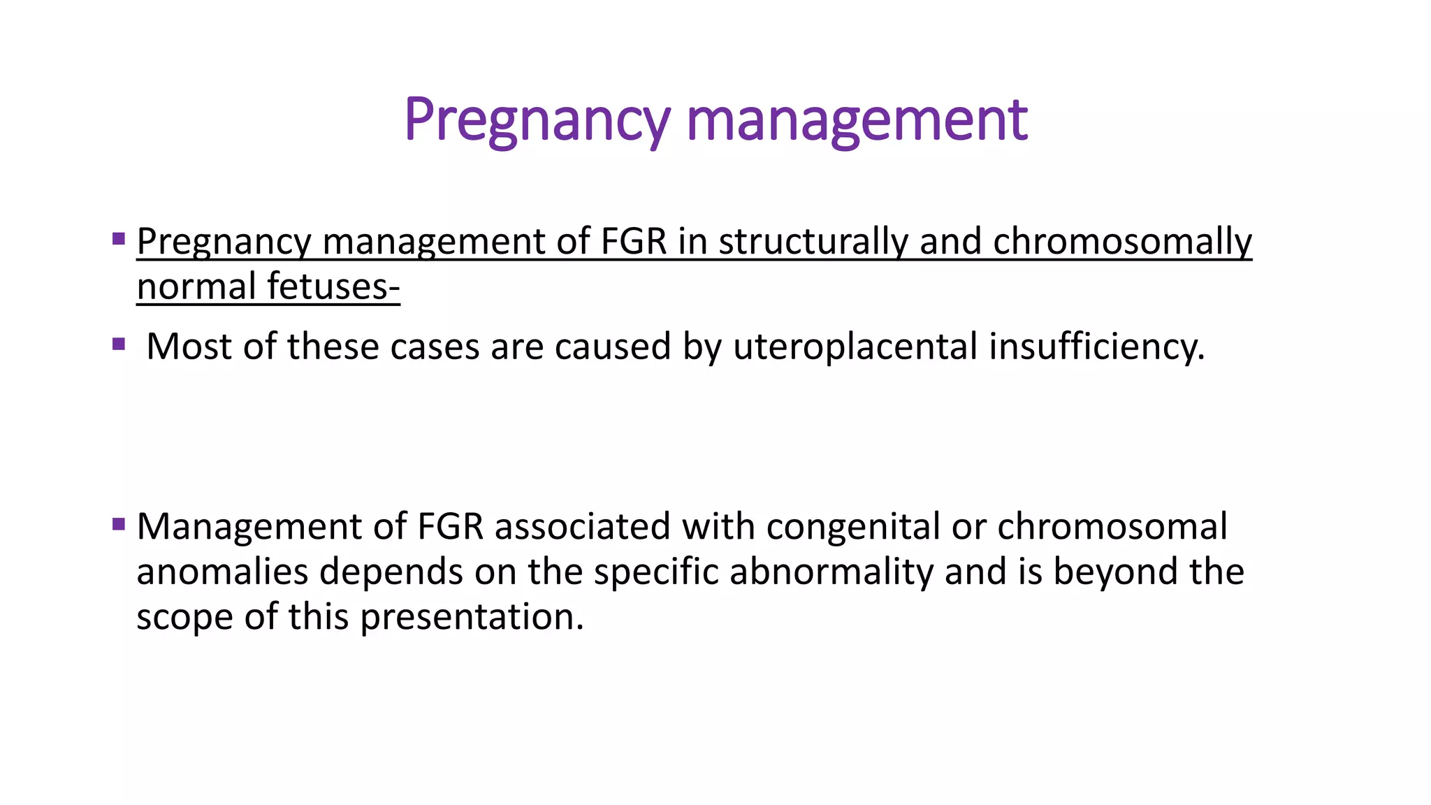 Pregnancy management
 Pregnancy management of FGR in structurally and chromosomally
normal fetuses-
 Most of these cases are caused by uteroplacental insufficiency.
 Management of FGR associated with congenital or chromosomal
anomalies depends on the specific abnormality and is beyond the
scope of this presentation.
 
