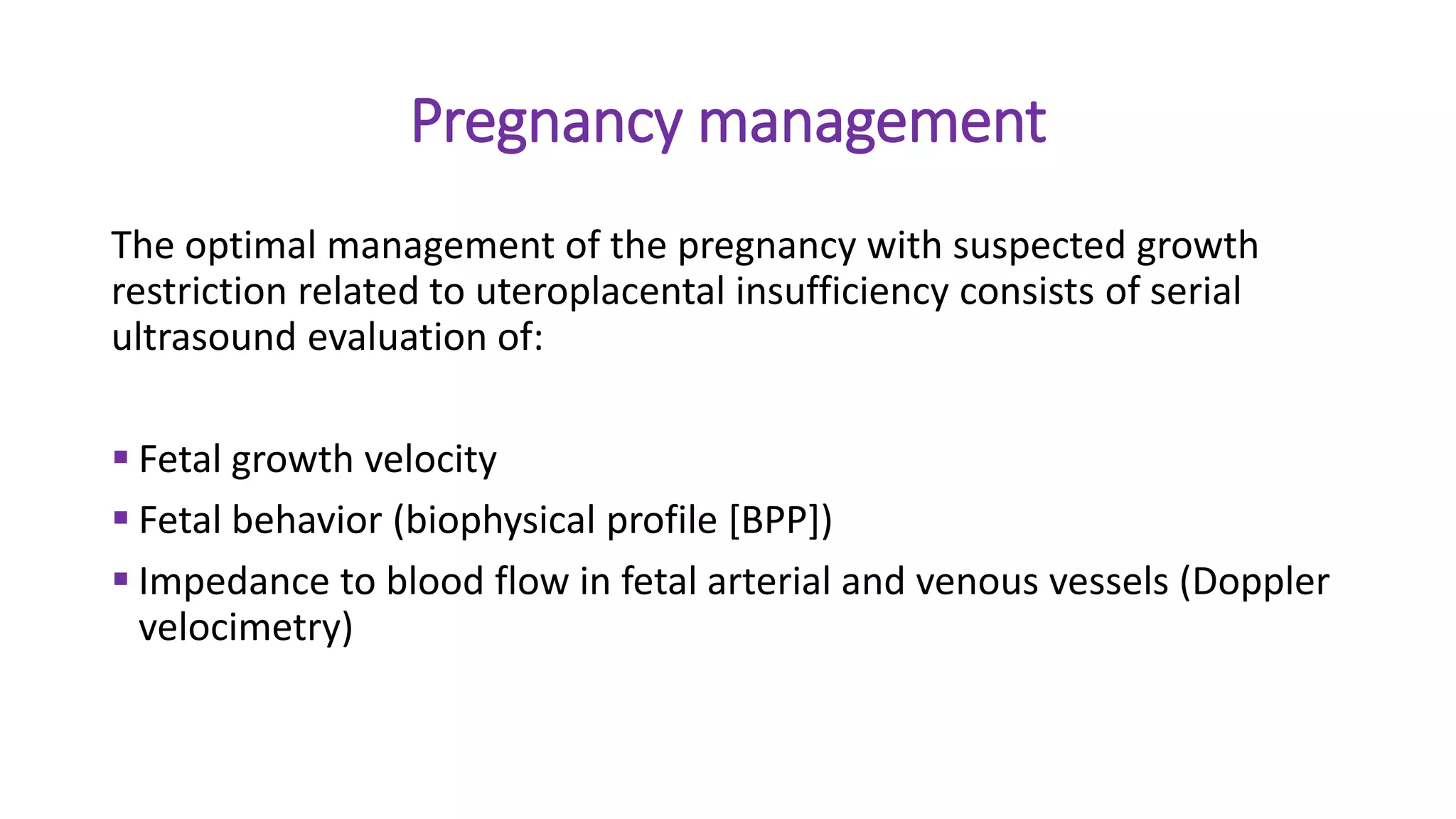Pregnancy management
The optimal management of the pregnancy with suspected growth
restriction related to uteroplacental insufficiency consists of serial
ultrasound evaluation of:
 Fetal growth velocity
 Fetal behavior (biophysical profile [BPP])
 Impedance to blood flow in fetal arterial and venous vessels (Doppler
velocimetry)
 