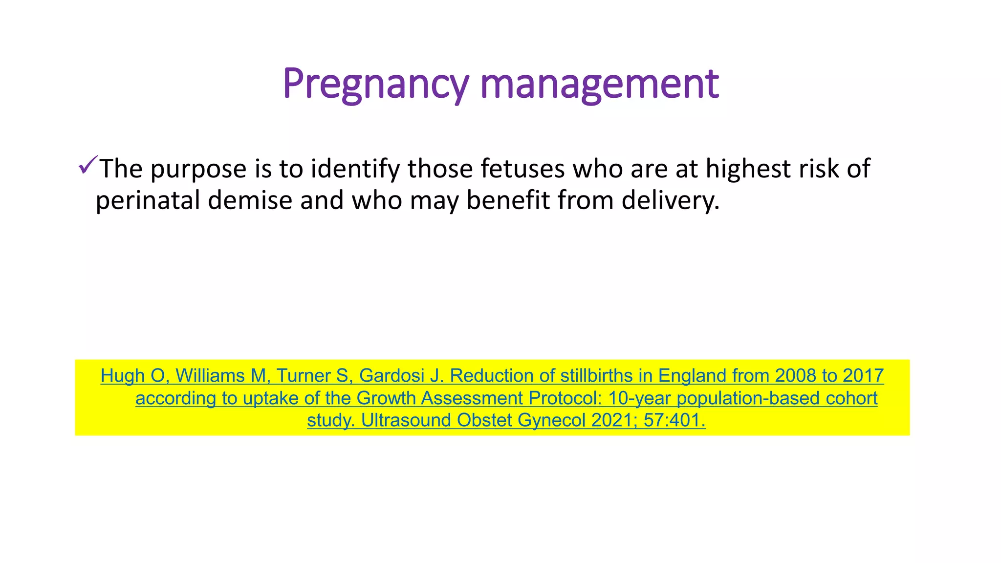 Pregnancy management
The purpose is to identify those fetuses who are at highest risk of
perinatal demise and who may benefit from delivery.
Hugh O, Williams M, Turner S, Gardosi J. Reduction of stillbirths in England from 2008 to 2017
according to uptake of the Growth Assessment Protocol: 10-year population-based cohort
study. Ultrasound Obstet Gynecol 2021; 57:401.
 