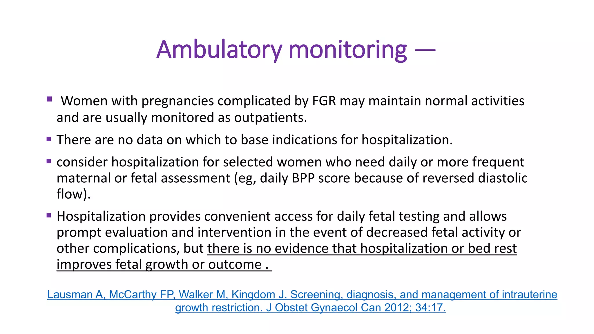 Ambulatory monitoring —
 Women with pregnancies complicated by FGR may maintain normal activities
and are usually monitored as outpatients.
 There are no data on which to base indications for hospitalization.
 consider hospitalization for selected women who need daily or more frequent
maternal or fetal assessment (eg, daily BPP score because of reversed diastolic
flow).
 Hospitalization provides convenient access for daily fetal testing and allows
prompt evaluation and intervention in the event of decreased fetal activity or
other complications, but there is no evidence that hospitalization or bed rest
improves fetal growth or outcome .
Lausman A, McCarthy FP, Walker M, Kingdom J. Screening, diagnosis, and management of intrauterine
growth restriction. J Obstet Gynaecol Can 2012; 34:17.
 