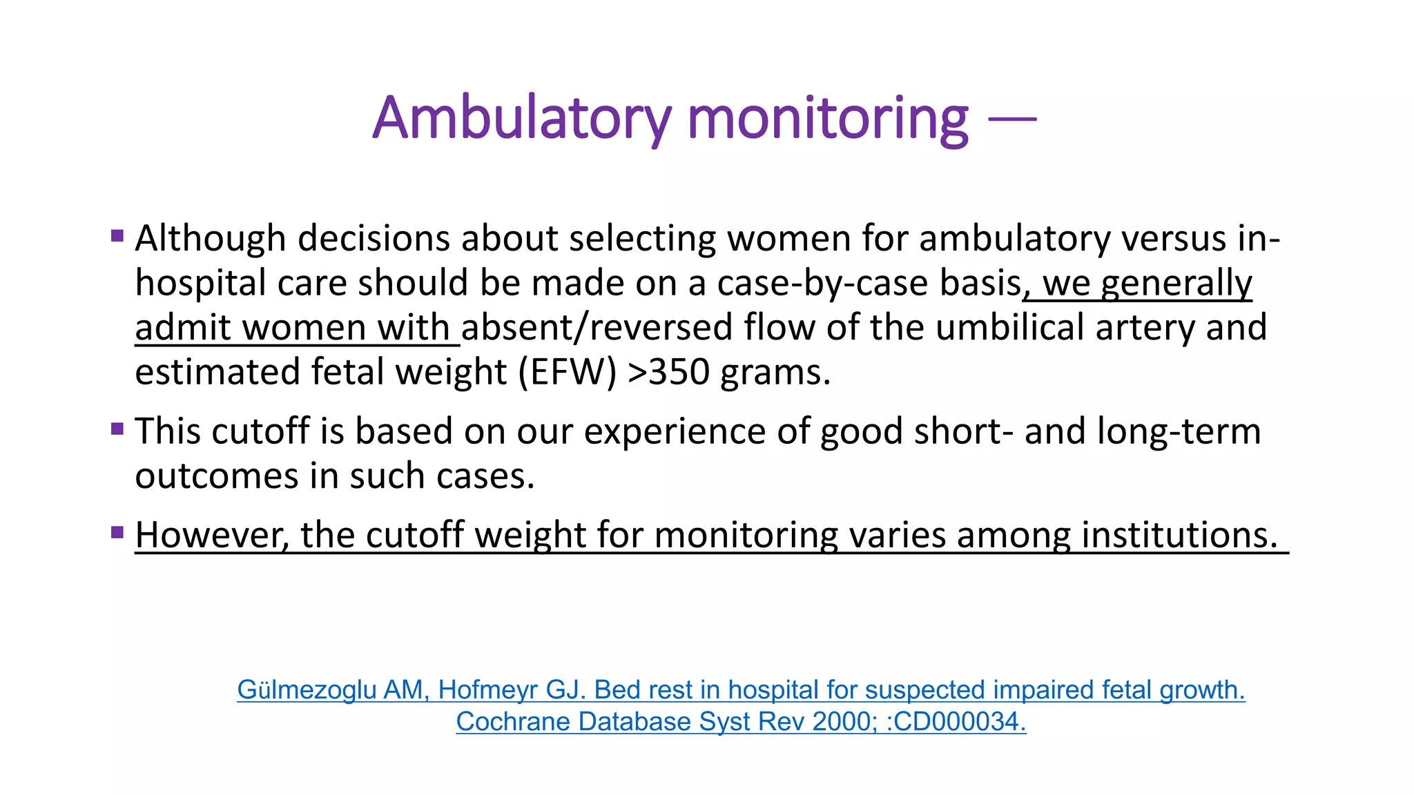Ambulatory monitoring —
 Although decisions about selecting women for ambulatory versus in-
hospital care should be made on a case-by-case basis, we generally
admit women with absent/reversed flow of the umbilical artery and
estimated fetal weight (EFW) >350 grams.
 This cutoff is based on our experience of good short- and long-term
outcomes in such cases.
 However, the cutoff weight for monitoring varies among institutions.
Gülmezoglu AM, Hofmeyr GJ. Bed rest in hospital for suspected impaired fetal growth.
Cochrane Database Syst Rev 2000; :CD000034.
 