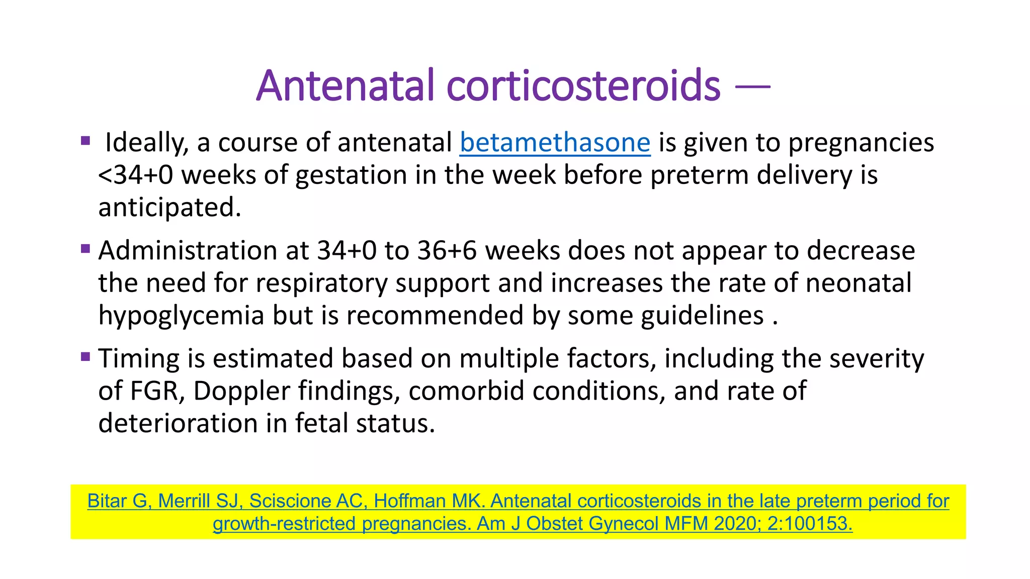 Antenatal corticosteroids —
 Ideally, a course of antenatal betamethasone is given to pregnancies
<34+0 weeks of gestation in the week before preterm delivery is
anticipated.
 Administration at 34+0 to 36+6 weeks does not appear to decrease
the need for respiratory support and increases the rate of neonatal
hypoglycemia but is recommended by some guidelines .
 Timing is estimated based on multiple factors, including the severity
of FGR, Doppler findings, comorbid conditions, and rate of
deterioration in fetal status.
Bitar G, Merrill SJ, Sciscione AC, Hoffman MK. Antenatal corticosteroids in the late preterm period for
growth-restricted pregnancies. Am J Obstet Gynecol MFM 2020; 2:100153.
 