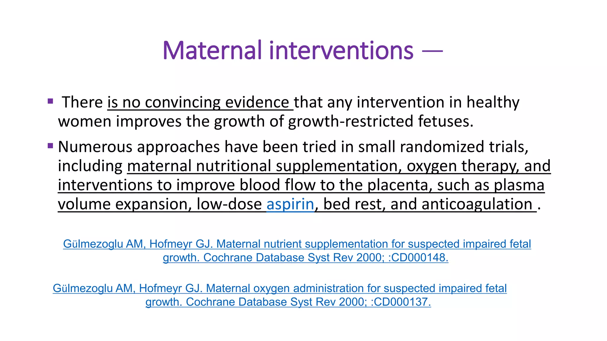 Maternal interventions —
 There is no convincing evidence that any intervention in healthy
women improves the growth of growth-restricted fetuses.
 Numerous approaches have been tried in small randomized trials,
including maternal nutritional supplementation, oxygen therapy, and
interventions to improve blood flow to the placenta, such as plasma
volume expansion, low-dose aspirin, bed rest, and anticoagulation .
Gülmezoglu AM, Hofmeyr GJ. Maternal nutrient supplementation for suspected impaired fetal
growth. Cochrane Database Syst Rev 2000; :CD000148.
Gülmezoglu AM, Hofmeyr GJ. Maternal oxygen administration for suspected impaired fetal
growth. Cochrane Database Syst Rev 2000; :CD000137.
 