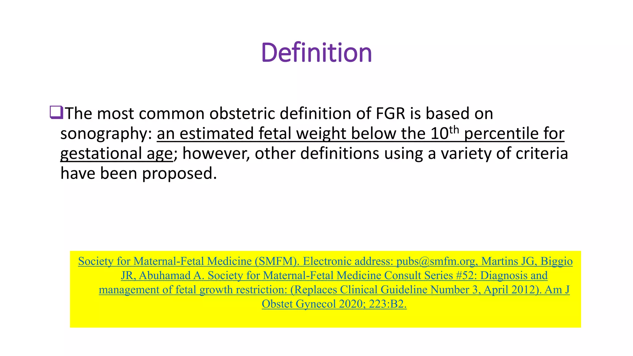 Definition
The most common obstetric definition of FGR is based on
sonography: an estimated fetal weight below the 10th percentile for
gestational age; however, other definitions using a variety of criteria
have been proposed.
Society for Maternal-Fetal Medicine (SMFM). Electronic address: pubs@smfm.org, Martins JG, Biggio
JR, Abuhamad A. Society for Maternal-Fetal Medicine Consult Series #52: Diagnosis and
management of fetal growth restriction: (Replaces Clinical Guideline Number 3, April 2012). Am J
Obstet Gynecol 2020; 223:B2.
 