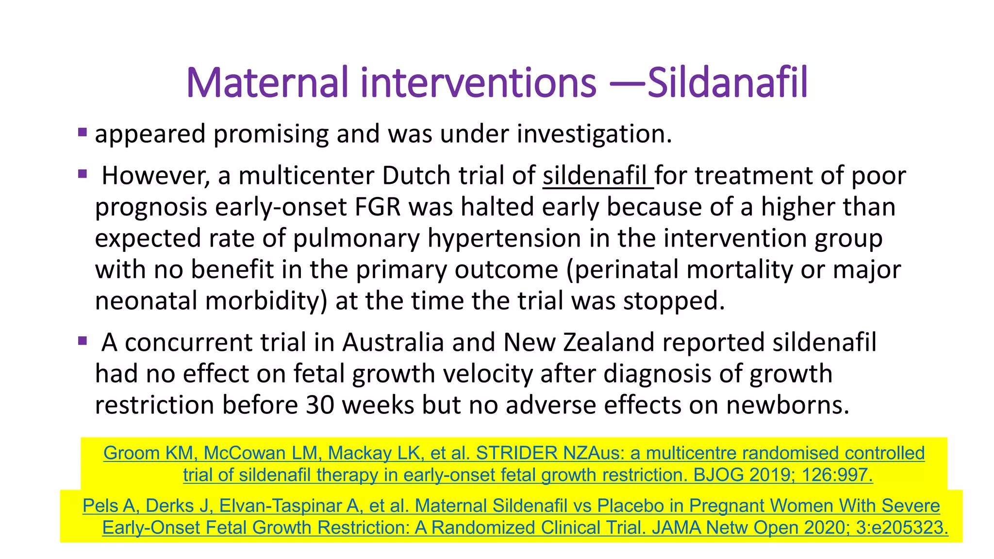 Maternal interventions —Sildanafil
 appeared promising and was under investigation.
 However, a multicenter Dutch trial of sildenafil for treatment of poor
prognosis early-onset FGR was halted early because of a higher than
expected rate of pulmonary hypertension in the intervention group
with no benefit in the primary outcome (perinatal mortality or major
neonatal morbidity) at the time the trial was stopped.
 A concurrent trial in Australia and New Zealand reported sildenafil
had no effect on fetal growth velocity after diagnosis of growth
restriction before 30 weeks but no adverse effects on newborns.
Pels A, Derks J, Elvan-Taspinar A, et al. Maternal Sildenafil vs Placebo in Pregnant Women With Severe
Early-Onset Fetal Growth Restriction: A Randomized Clinical Trial. JAMA Netw Open 2020; 3:e205323.
Groom KM, McCowan LM, Mackay LK, et al. STRIDER NZAus: a multicentre randomised controlled
trial of sildenafil therapy in early-onset fetal growth restriction. BJOG 2019; 126:997.
 