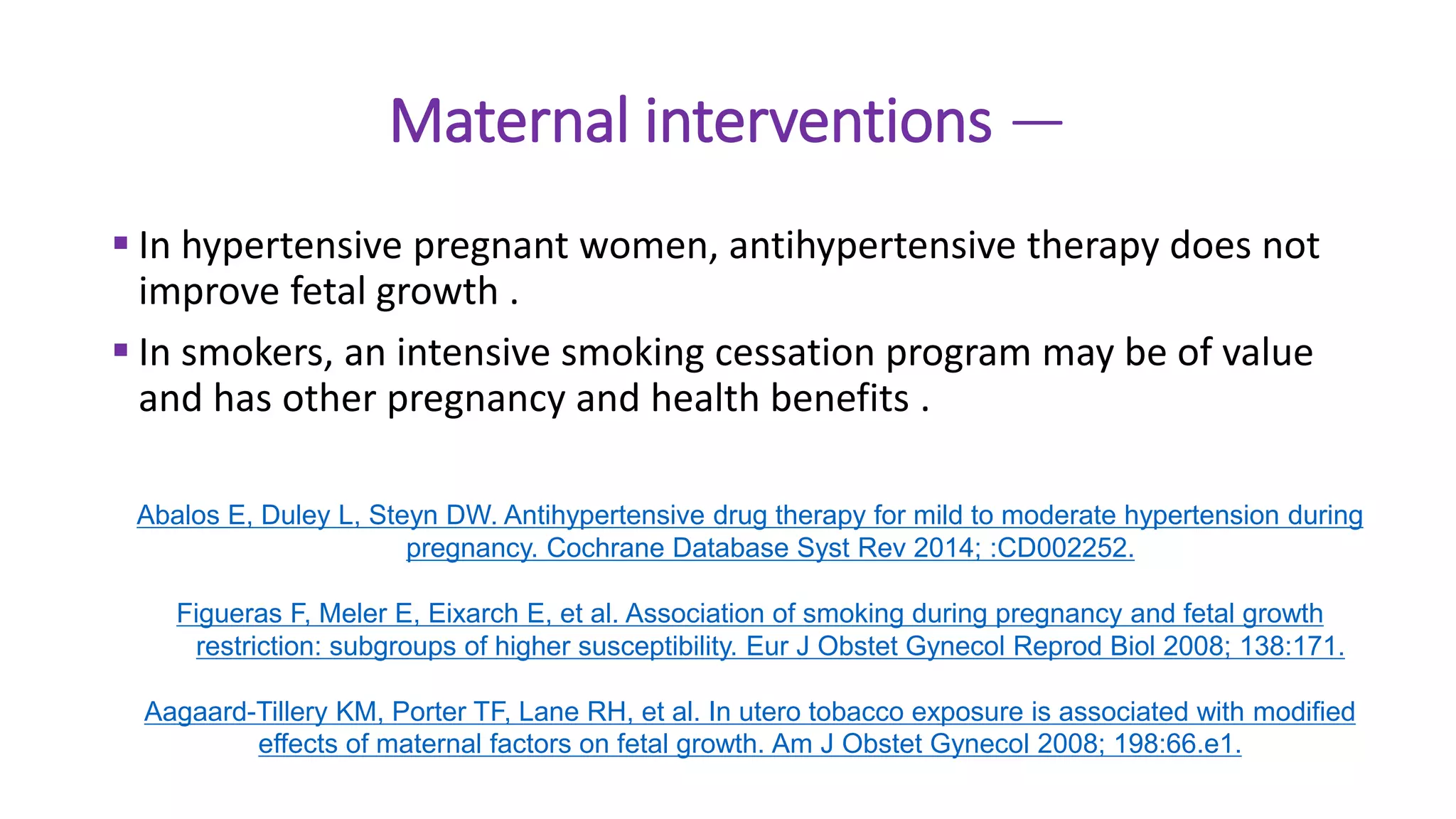 Maternal interventions —
 In hypertensive pregnant women, antihypertensive therapy does not
improve fetal growth .
 In smokers, an intensive smoking cessation program may be of value
and has other pregnancy and health benefits .
Abalos E, Duley L, Steyn DW. Antihypertensive drug therapy for mild to moderate hypertension during
pregnancy. Cochrane Database Syst Rev 2014; :CD002252.
Figueras F, Meler E, Eixarch E, et al. Association of smoking during pregnancy and fetal growth
restriction: subgroups of higher susceptibility. Eur J Obstet Gynecol Reprod Biol 2008; 138:171.
Aagaard-Tillery KM, Porter TF, Lane RH, et al. In utero tobacco exposure is associated with modified
effects of maternal factors on fetal growth. Am J Obstet Gynecol 2008; 198:66.e1.
 