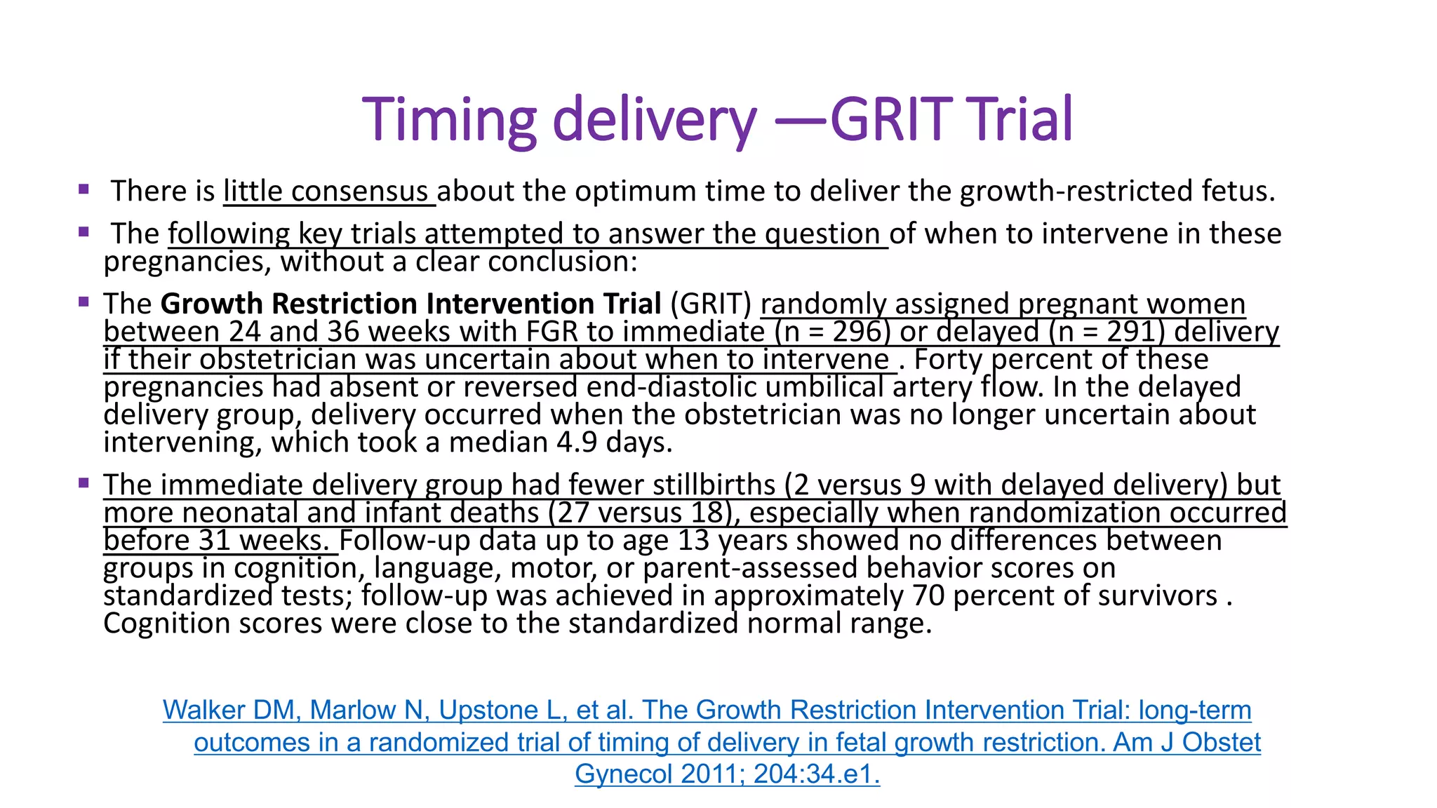 Timing delivery —GRIT Trial
 There is little consensus about the optimum time to deliver the growth-restricted fetus.
 The following key trials attempted to answer the question of when to intervene in these
pregnancies, without a clear conclusion:
 The Growth Restriction Intervention Trial (GRIT) randomly assigned pregnant women
between 24 and 36 weeks with FGR to immediate (n = 296) or delayed (n = 291) delivery
if their obstetrician was uncertain about when to intervene . Forty percent of these
pregnancies had absent or reversed end-diastolic umbilical artery flow. In the delayed
delivery group, delivery occurred when the obstetrician was no longer uncertain about
intervening, which took a median 4.9 days.
 The immediate delivery group had fewer stillbirths (2 versus 9 with delayed delivery) but
more neonatal and infant deaths (27 versus 18), especially when randomization occurred
before 31 weeks. Follow-up data up to age 13 years showed no differences between
groups in cognition, language, motor, or parent-assessed behavior scores on
standardized tests; follow-up was achieved in approximately 70 percent of survivors .
Cognition scores were close to the standardized normal range.
Walker DM, Marlow N, Upstone L, et al. The Growth Restriction Intervention Trial: long-term
outcomes in a randomized trial of timing of delivery in fetal growth restriction. Am J Obstet
Gynecol 2011; 204:34.e1.
 