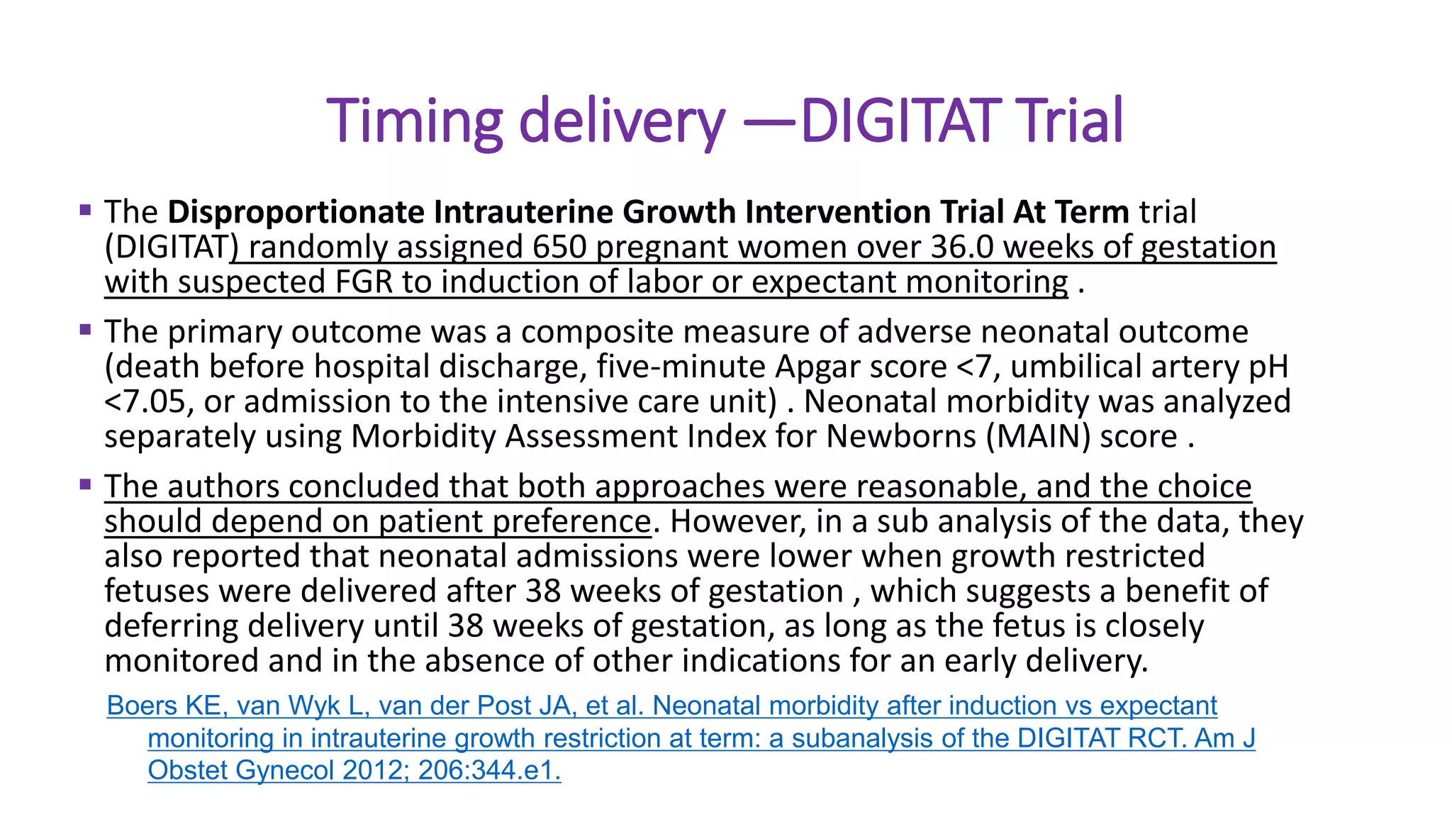Timing delivery —DIGITAT Trial
 The Disproportionate Intrauterine Growth Intervention Trial At Term trial
(DIGITAT) randomly assigned 650 pregnant women over 36.0 weeks of gestation
with suspected FGR to induction of labor or expectant monitoring .
 The primary outcome was a composite measure of adverse neonatal outcome
(death before hospital discharge, five-minute Apgar score <7, umbilical artery pH
<7.05, or admission to the intensive care unit) . Neonatal morbidity was analyzed
separately using Morbidity Assessment Index for Newborns (MAIN) score .
 The authors concluded that both approaches were reasonable, and the choice
should depend on patient preference. However, in a sub analysis of the data, they
also reported that neonatal admissions were lower when growth restricted
fetuses were delivered after 38 weeks of gestation , which suggests a benefit of
deferring delivery until 38 weeks of gestation, as long as the fetus is closely
monitored and in the absence of other indications for an early delivery.
Boers KE, van Wyk L, van der Post JA, et al. Neonatal morbidity after induction vs expectant
monitoring in intrauterine growth restriction at term: a subanalysis of the DIGITAT RCT. Am J
Obstet Gynecol 2012; 206:344.e1.
 