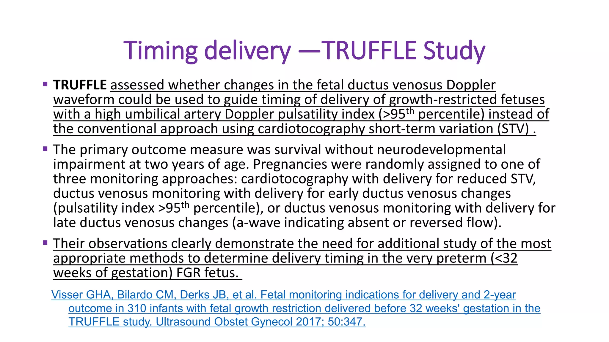 Timing delivery —TRUFFLE Study
 TRUFFLE assessed whether changes in the fetal ductus venosus Doppler
waveform could be used to guide timing of delivery of growth-restricted fetuses
with a high umbilical artery Doppler pulsatility index (>95th percentile) instead of
the conventional approach using cardiotocography short-term variation (STV) .
 The primary outcome measure was survival without neurodevelopmental
impairment at two years of age. Pregnancies were randomly assigned to one of
three monitoring approaches: cardiotocography with delivery for reduced STV,
ductus venosus monitoring with delivery for early ductus venosus changes
(pulsatility index >95th percentile), or ductus venosus monitoring with delivery for
late ductus venosus changes (a-wave indicating absent or reversed flow).
 Their observations clearly demonstrate the need for additional study of the most
appropriate methods to determine delivery timing in the very preterm (<32
weeks of gestation) FGR fetus.
Visser GHA, Bilardo CM, Derks JB, et al. Fetal monitoring indications for delivery and 2-year
outcome in 310 infants with fetal growth restriction delivered before 32 weeks' gestation in the
TRUFFLE study. Ultrasound Obstet Gynecol 2017; 50:347.
 