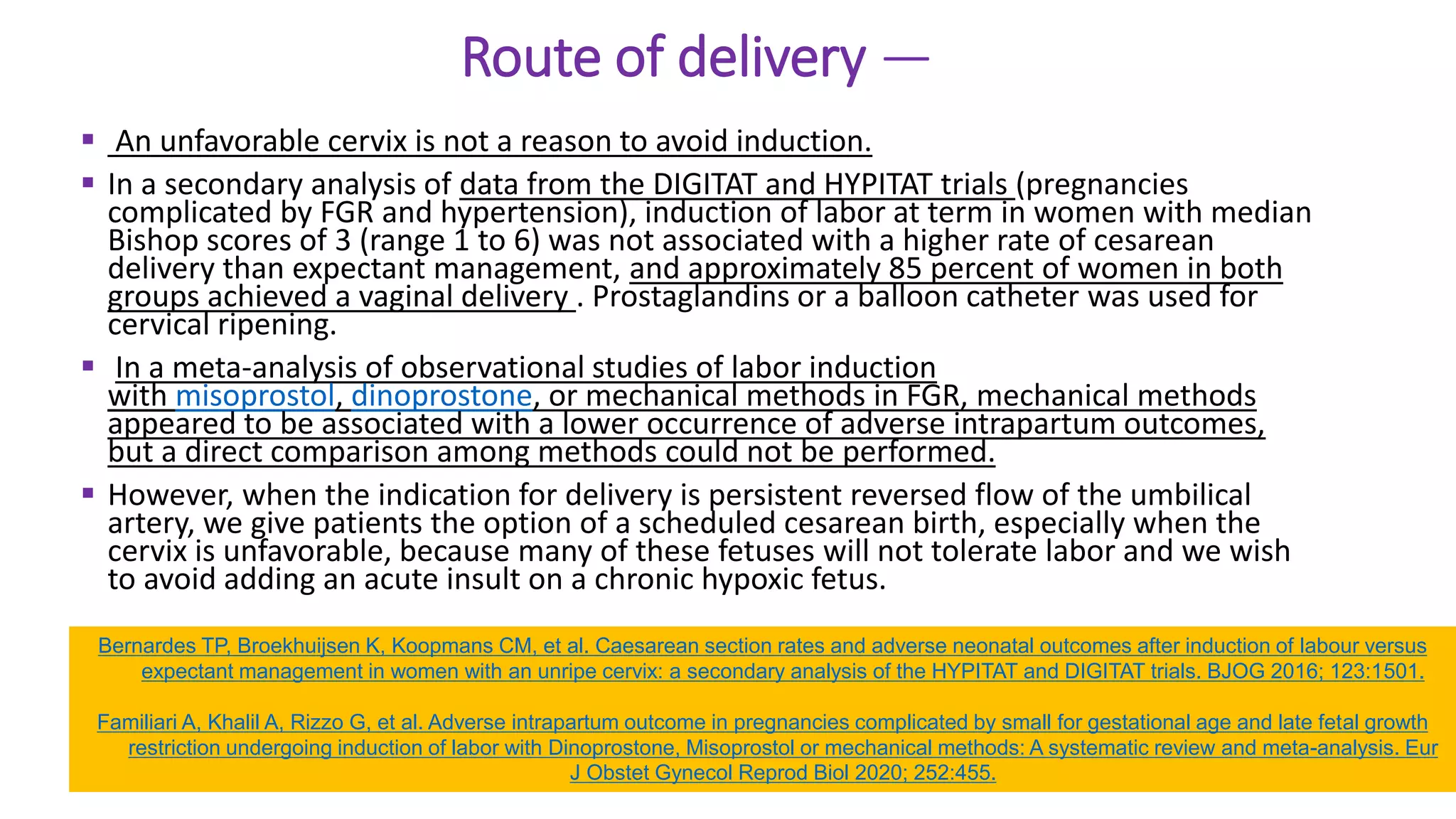 Route of delivery —
 An unfavorable cervix is not a reason to avoid induction.
 In a secondary analysis of data from the DIGITAT and HYPITAT trials (pregnancies
complicated by FGR and hypertension), induction of labor at term in women with median
Bishop scores of 3 (range 1 to 6) was not associated with a higher rate of cesarean
delivery than expectant management, and approximately 85 percent of women in both
groups achieved a vaginal delivery . Prostaglandins or a balloon catheter was used for
cervical ripening.
 In a meta-analysis of observational studies of labor induction
with misoprostol, dinoprostone, or mechanical methods in FGR, mechanical methods
appeared to be associated with a lower occurrence of adverse intrapartum outcomes,
but a direct comparison among methods could not be performed.
 However, when the indication for delivery is persistent reversed flow of the umbilical
artery, we give patients the option of a scheduled cesarean birth, especially when the
cervix is unfavorable, because many of these fetuses will not tolerate labor and we wish
to avoid adding an acute insult on a chronic hypoxic fetus.
Bernardes TP, Broekhuijsen K, Koopmans CM, et al. Caesarean section rates and adverse neonatal outcomes after induction of labour versus
expectant management in women with an unripe cervix: a secondary analysis of the HYPITAT and DIGITAT trials. BJOG 2016; 123:1501.
Familiari A, Khalil A, Rizzo G, et al. Adverse intrapartum outcome in pregnancies complicated by small for gestational age and late fetal growth
restriction undergoing induction of labor with Dinoprostone, Misoprostol or mechanical methods: A systematic review and meta-analysis. Eur
J Obstet Gynecol Reprod Biol 2020; 252:455.
 
