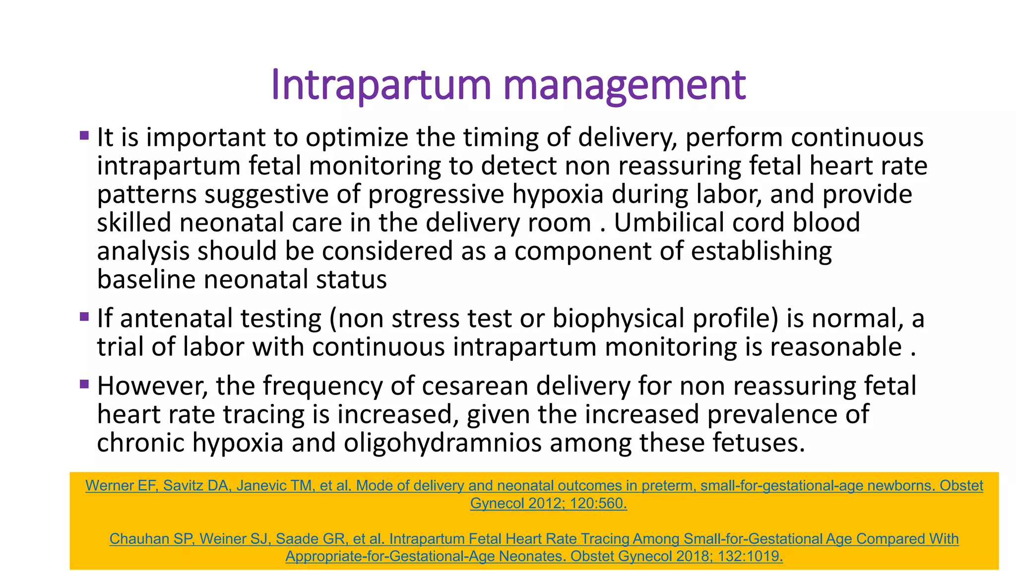 Intrapartum management
 It is important to optimize the timing of delivery, perform continuous
intrapartum fetal monitoring to detect non reassuring fetal heart rate
patterns suggestive of progressive hypoxia during labor, and provide
skilled neonatal care in the delivery room . Umbilical cord blood
analysis should be considered as a component of establishing
baseline neonatal status
 If antenatal testing (non stress test or biophysical profile) is normal, a
trial of labor with continuous intrapartum monitoring is reasonable .
 However, the frequency of cesarean delivery for non reassuring fetal
heart rate tracing is increased, given the increased prevalence of
chronic hypoxia and oligohydramnios among these fetuses.
Werner EF, Savitz DA, Janevic TM, et al. Mode of delivery and neonatal outcomes in preterm, small-for-gestational-age newborns. Obstet
Gynecol 2012; 120:560.
Chauhan SP, Weiner SJ, Saade GR, et al. Intrapartum Fetal Heart Rate Tracing Among Small-for-Gestational Age Compared With
Appropriate-for-Gestational-Age Neonates. Obstet Gynecol 2018; 132:1019.
 