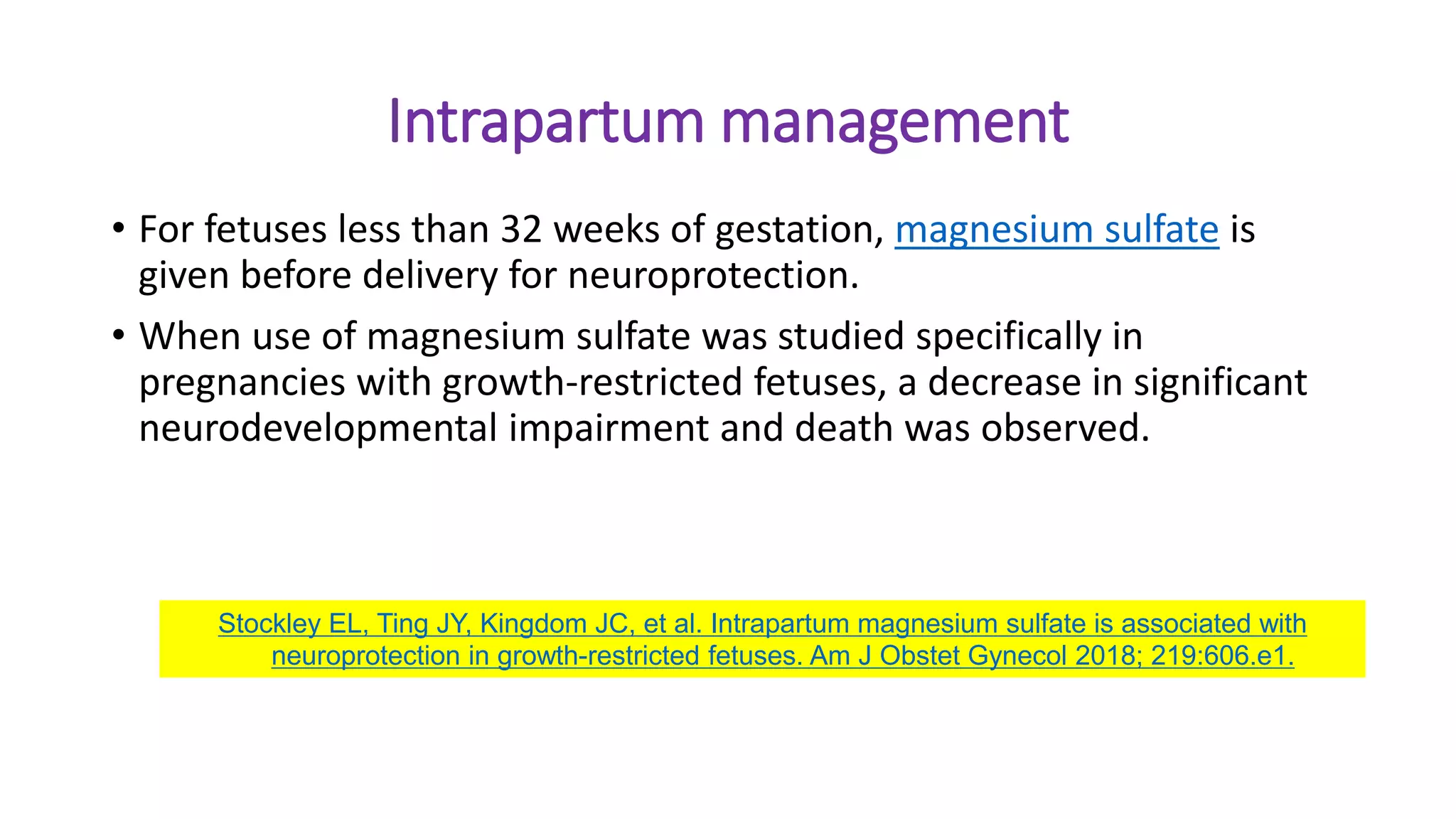 Intrapartum management
• For fetuses less than 32 weeks of gestation, magnesium sulfate is
given before delivery for neuroprotection.
• When use of magnesium sulfate was studied specifically in
pregnancies with growth-restricted fetuses, a decrease in significant
neurodevelopmental impairment and death was observed.
Stockley EL, Ting JY, Kingdom JC, et al. Intrapartum magnesium sulfate is associated with
neuroprotection in growth-restricted fetuses. Am J Obstet Gynecol 2018; 219:606.e1.
 