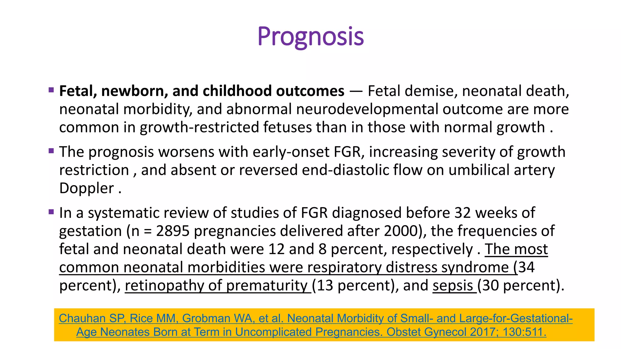 Prognosis
 Fetal, newborn, and childhood outcomes — Fetal demise, neonatal death,
neonatal morbidity, and abnormal neurodevelopmental outcome are more
common in growth-restricted fetuses than in those with normal growth .
 The prognosis worsens with early-onset FGR, increasing severity of growth
restriction , and absent or reversed end-diastolic flow on umbilical artery
Doppler .
 In a systematic review of studies of FGR diagnosed before 32 weeks of
gestation (n = 2895 pregnancies delivered after 2000), the frequencies of
fetal and neonatal death were 12 and 8 percent, respectively . The most
common neonatal morbidities were respiratory distress syndrome (34
percent), retinopathy of prematurity (13 percent), and sepsis (30 percent).
Chauhan SP, Rice MM, Grobman WA, et al. Neonatal Morbidity of Small- and Large-for-Gestational-
Age Neonates Born at Term in Uncomplicated Pregnancies. Obstet Gynecol 2017; 130:511.
 