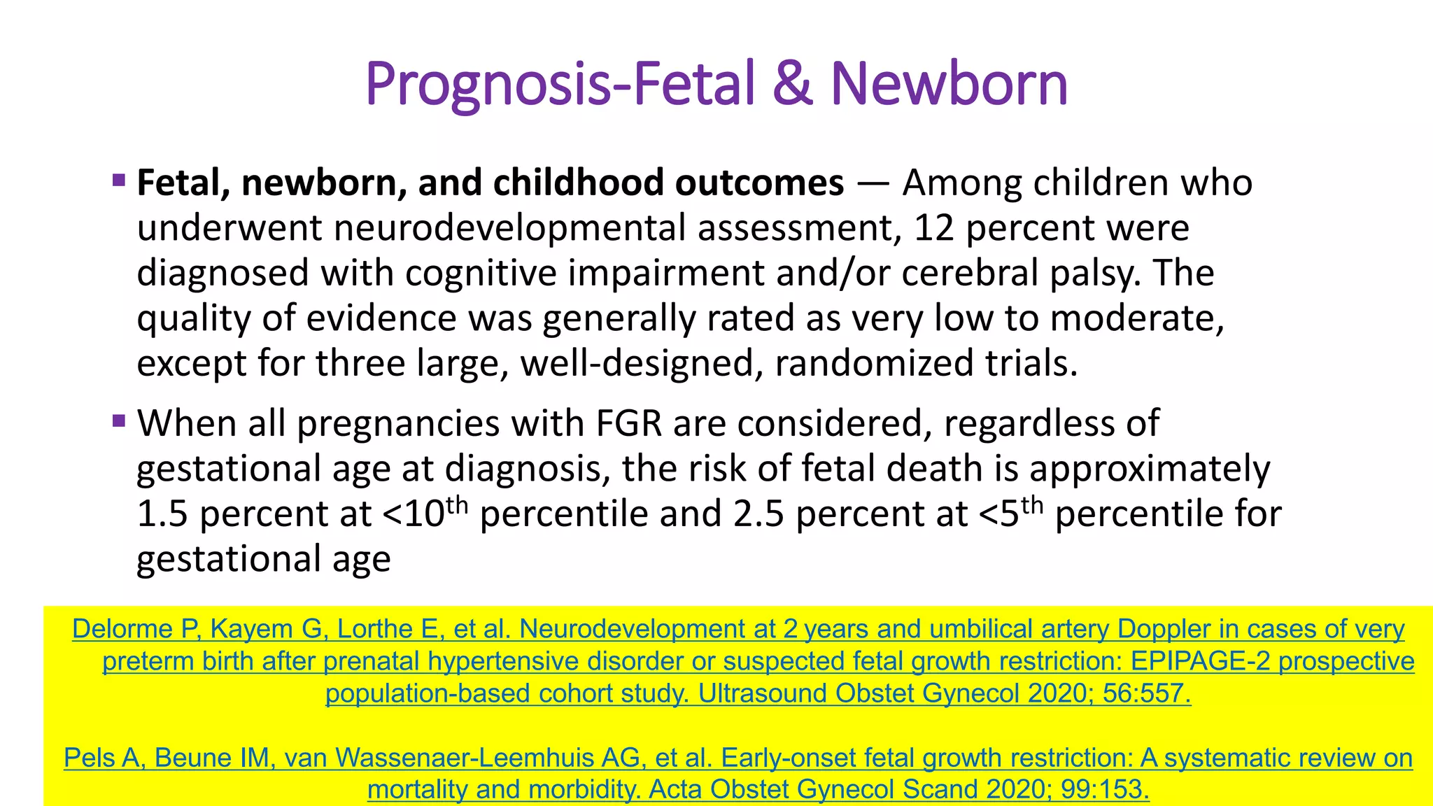 Prognosis-Fetal & Newborn
 Fetal, newborn, and childhood outcomes — Among children who
underwent neurodevelopmental assessment, 12 percent were
diagnosed with cognitive impairment and/or cerebral palsy. The
quality of evidence was generally rated as very low to moderate,
except for three large, well-designed, randomized trials.
 When all pregnancies with FGR are considered, regardless of
gestational age at diagnosis, the risk of fetal death is approximately
1.5 percent at <10th percentile and 2.5 percent at <5th percentile for
gestational age
Delorme P, Kayem G, Lorthe E, et al. Neurodevelopment at 2 years and umbilical artery Doppler in cases of very
preterm birth after prenatal hypertensive disorder or suspected fetal growth restriction: EPIPAGE-2 prospective
population-based cohort study. Ultrasound Obstet Gynecol 2020; 56:557.
Pels A, Beune IM, van Wassenaer-Leemhuis AG, et al. Early-onset fetal growth restriction: A systematic review on
mortality and morbidity. Acta Obstet Gynecol Scand 2020; 99:153.
 