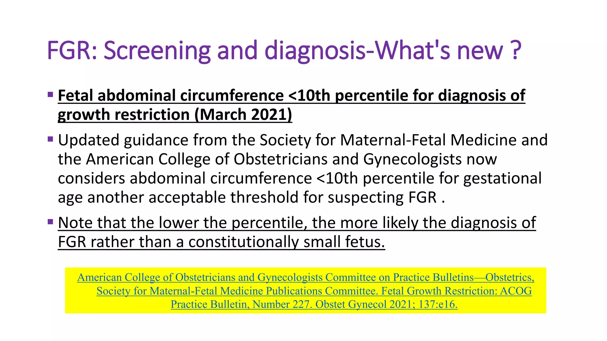 FGR: Screening and diagnosis-What's new ?
 Fetal abdominal circumference <10th percentile for diagnosis of
growth restriction (March 2021)
 Updated guidance from the Society for Maternal-Fetal Medicine and
the American College of Obstetricians and Gynecologists now
considers abdominal circumference <10th percentile for gestational
age another acceptable threshold for suspecting FGR .
 Note that the lower the percentile, the more likely the diagnosis of
FGR rather than a constitutionally small fetus.
American College of Obstetricians and Gynecologists Committee on Practice Bulletins—Obstetrics,
Society for Maternal-Fetal Medicine Publications Committee. Fetal Growth Restriction: ACOG
Practice Bulletin, Number 227. Obstet Gynecol 2021; 137:e16.
 
