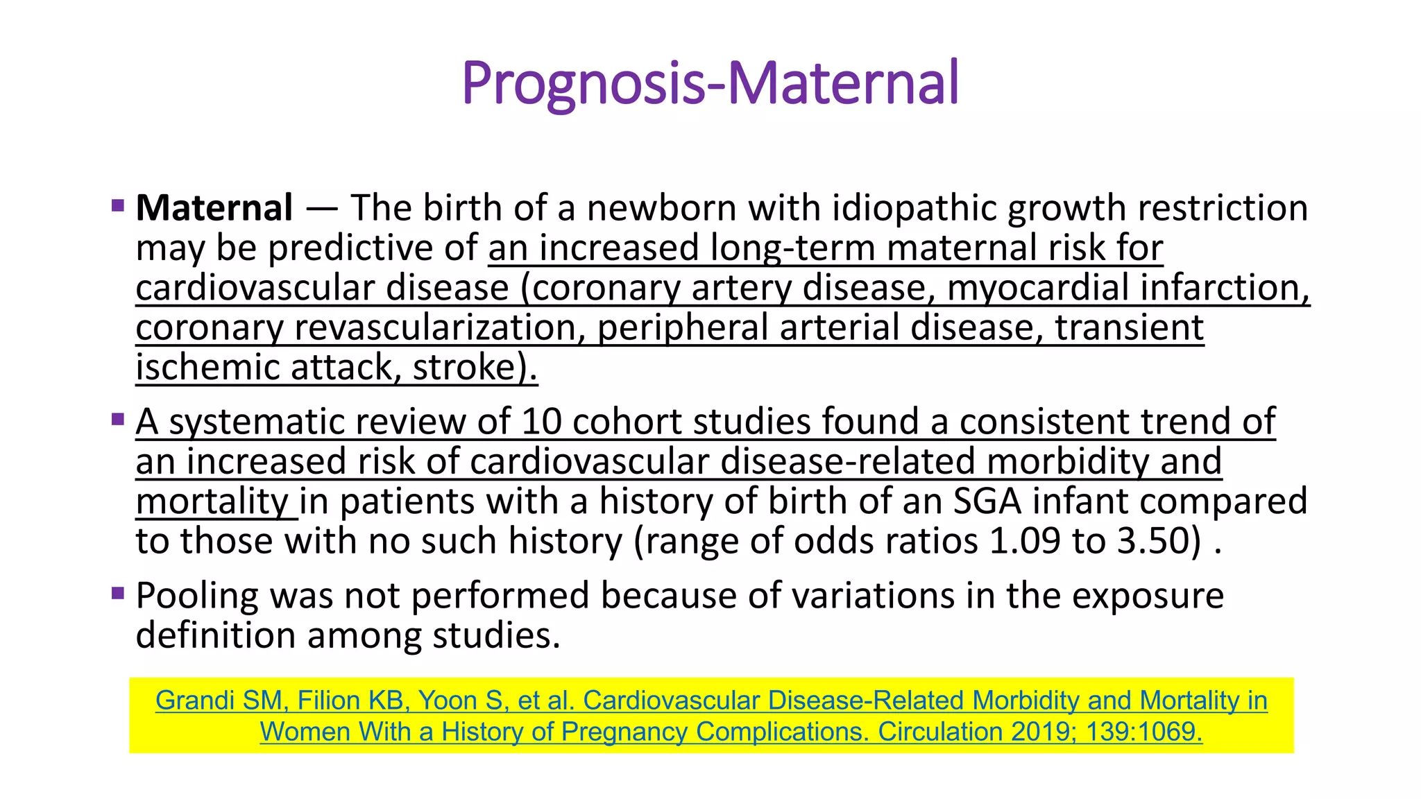 Prognosis-Maternal
 Maternal — The birth of a newborn with idiopathic growth restriction
may be predictive of an increased long-term maternal risk for
cardiovascular disease (coronary artery disease, myocardial infarction,
coronary revascularization, peripheral arterial disease, transient
ischemic attack, stroke).
 A systematic review of 10 cohort studies found a consistent trend of
an increased risk of cardiovascular disease-related morbidity and
mortality in patients with a history of birth of an SGA infant compared
to those with no such history (range of odds ratios 1.09 to 3.50) .
 Pooling was not performed because of variations in the exposure
definition among studies.
Grandi SM, Filion KB, Yoon S, et al. Cardiovascular Disease-Related Morbidity and Mortality in
Women With a History of Pregnancy Complications. Circulation 2019; 139:1069.
 