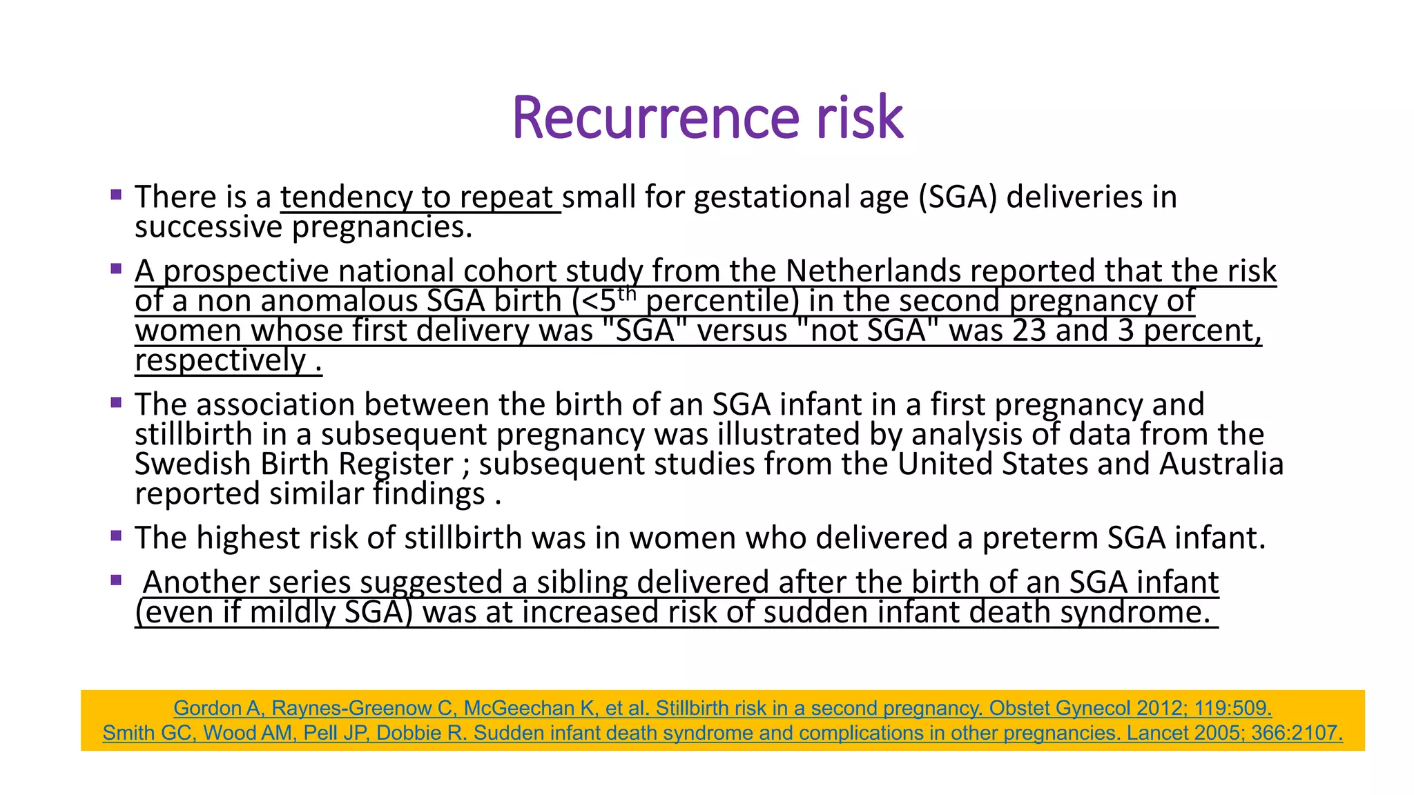 Recurrence risk
 There is a tendency to repeat small for gestational age (SGA) deliveries in
successive pregnancies.
 A prospective national cohort study from the Netherlands reported that the risk
of a non anomalous SGA birth (<5th percentile) in the second pregnancy of
women whose first delivery was "SGA" versus "not SGA" was 23 and 3 percent,
respectively .
 The association between the birth of an SGA infant in a first pregnancy and
stillbirth in a subsequent pregnancy was illustrated by analysis of data from the
Swedish Birth Register ; subsequent studies from the United States and Australia
reported similar findings .
 The highest risk of stillbirth was in women who delivered a preterm SGA infant.
 Another series suggested a sibling delivered after the birth of an SGA infant
(even if mildly SGA) was at increased risk of sudden infant death syndrome.
Gordon A, Raynes-Greenow C, McGeechan K, et al. Stillbirth risk in a second pregnancy. Obstet Gynecol 2012; 119:509.
Smith GC, Wood AM, Pell JP, Dobbie R. Sudden infant death syndrome and complications in other pregnancies. Lancet 2005; 366:2107.
 