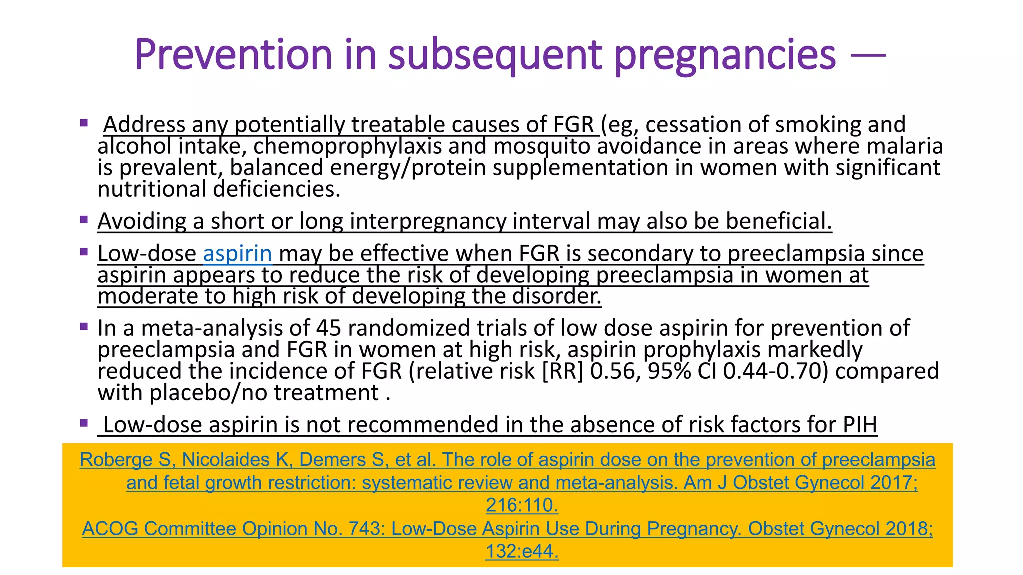 Prevention in subsequent pregnancies —
 Address any potentially treatable causes of FGR (eg, cessation of smoking and
alcohol intake, chemoprophylaxis and mosquito avoidance in areas where malaria
is prevalent, balanced energy/protein supplementation in women with significant
nutritional deficiencies.
 Avoiding a short or long interpregnancy interval may also be beneficial.
 Low-dose aspirin may be effective when FGR is secondary to preeclampsia since
aspirin appears to reduce the risk of developing preeclampsia in women at
moderate to high risk of developing the disorder.
 In a meta-analysis of 45 randomized trials of low dose aspirin for prevention of
preeclampsia and FGR in women at high risk, aspirin prophylaxis markedly
reduced the incidence of FGR (relative risk [RR] 0.56, 95% CI 0.44-0.70) compared
with placebo/no treatment .
 Low-dose aspirin is not recommended in the absence of risk factors for PIH
Roberge S, Nicolaides K, Demers S, et al. The role of aspirin dose on the prevention of preeclampsia
and fetal growth restriction: systematic review and meta-analysis. Am J Obstet Gynecol 2017;
216:110.
ACOG Committee Opinion No. 743: Low-Dose Aspirin Use During Pregnancy. Obstet Gynecol 2018;
132:e44.
 