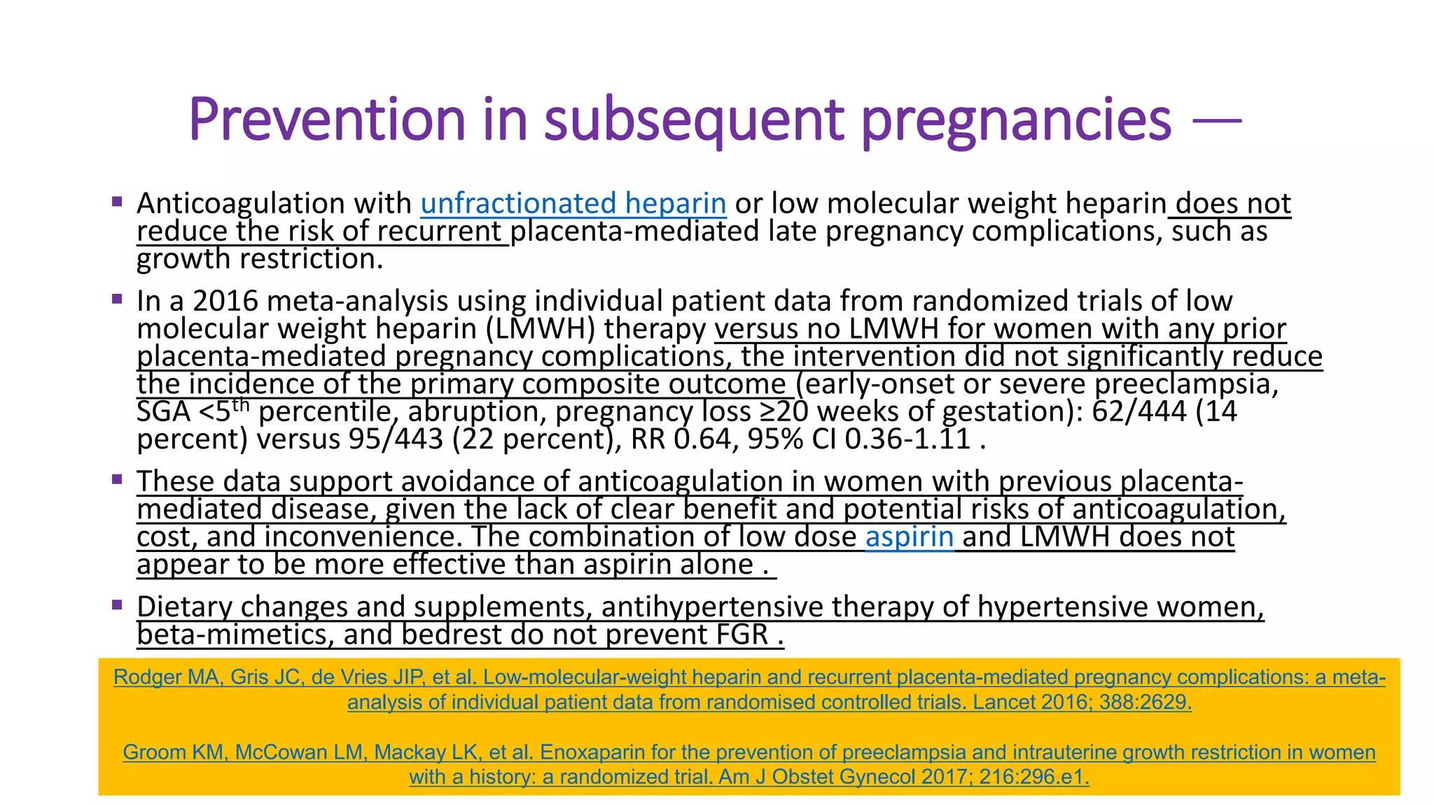 Prevention in subsequent pregnancies —
 Anticoagulation with unfractionated heparin or low molecular weight heparin does not
reduce the risk of recurrent placenta-mediated late pregnancy complications, such as
growth restriction.
 In a 2016 meta-analysis using individual patient data from randomized trials of low
molecular weight heparin (LMWH) therapy versus no LMWH for women with any prior
placenta-mediated pregnancy complications, the intervention did not significantly reduce
the incidence of the primary composite outcome (early-onset or severe preeclampsia,
SGA <5th percentile, abruption, pregnancy loss ≥20 weeks of gestation): 62/444 (14
percent) versus 95/443 (22 percent), RR 0.64, 95% CI 0.36-1.11 .
 These data support avoidance of anticoagulation in women with previous placenta-
mediated disease, given the lack of clear benefit and potential risks of anticoagulation,
cost, and inconvenience. The combination of low dose aspirin and LMWH does not
appear to be more effective than aspirin alone .
 Dietary changes and supplements, antihypertensive therapy of hypertensive women,
beta-mimetics, and bedrest do not prevent FGR .
Rodger MA, Gris JC, de Vries JIP, et al. Low-molecular-weight heparin and recurrent placenta-mediated pregnancy complications: a meta-
analysis of individual patient data from randomised controlled trials. Lancet 2016; 388:2629.
Groom KM, McCowan LM, Mackay LK, et al. Enoxaparin for the prevention of preeclampsia and intrauterine growth restriction in women
with a history: a randomized trial. Am J Obstet Gynecol 2017; 216:296.e1.
 