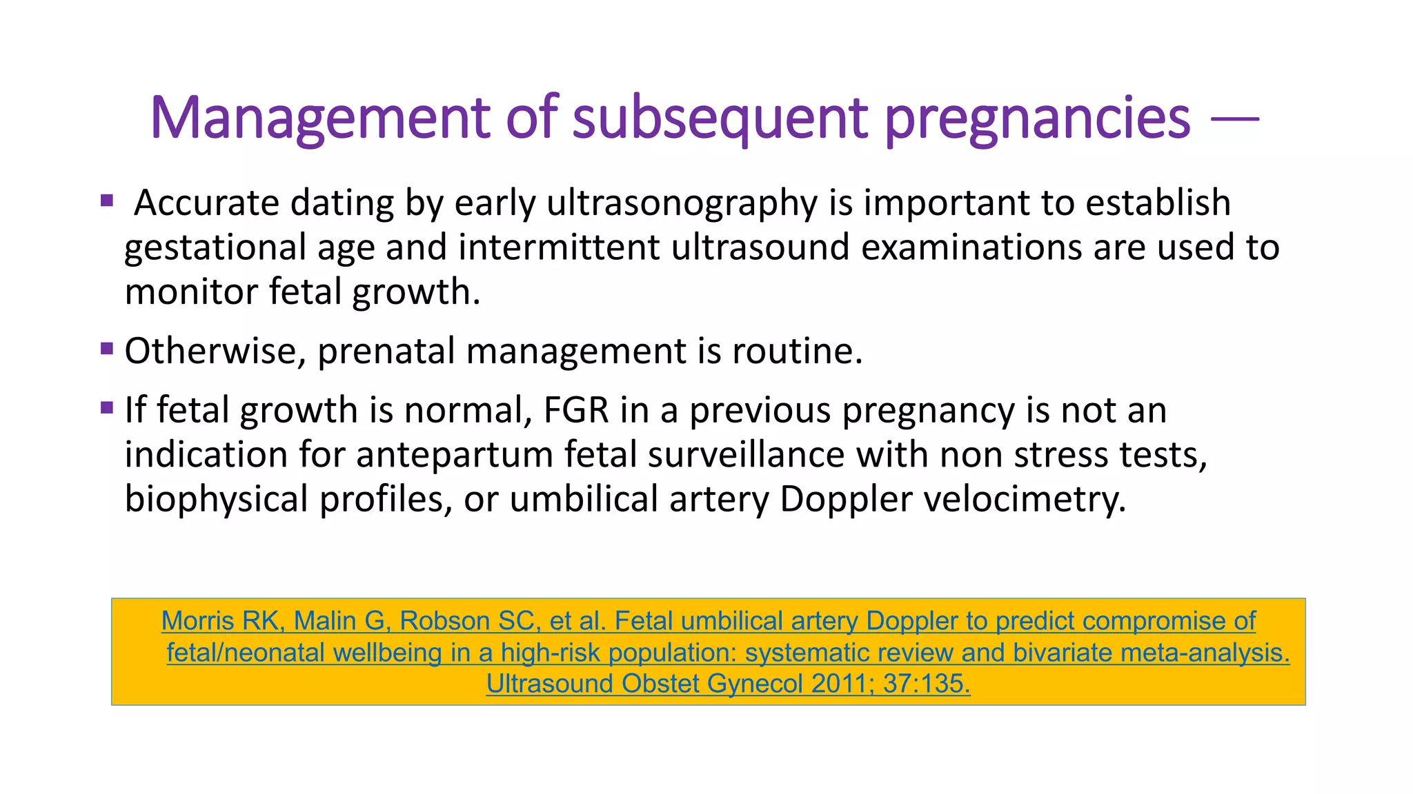 Management of subsequent pregnancies —
 Accurate dating by early ultrasonography is important to establish
gestational age and intermittent ultrasound examinations are used to
monitor fetal growth.
 Otherwise, prenatal management is routine.
 If fetal growth is normal, FGR in a previous pregnancy is not an
indication for antepartum fetal surveillance with non stress tests,
biophysical profiles, or umbilical artery Doppler velocimetry.
Morris RK, Malin G, Robson SC, et al. Fetal umbilical artery Doppler to predict compromise of
fetal/neonatal wellbeing in a high-risk population: systematic review and bivariate meta-analysis.
Ultrasound Obstet Gynecol 2011; 37:135.
 